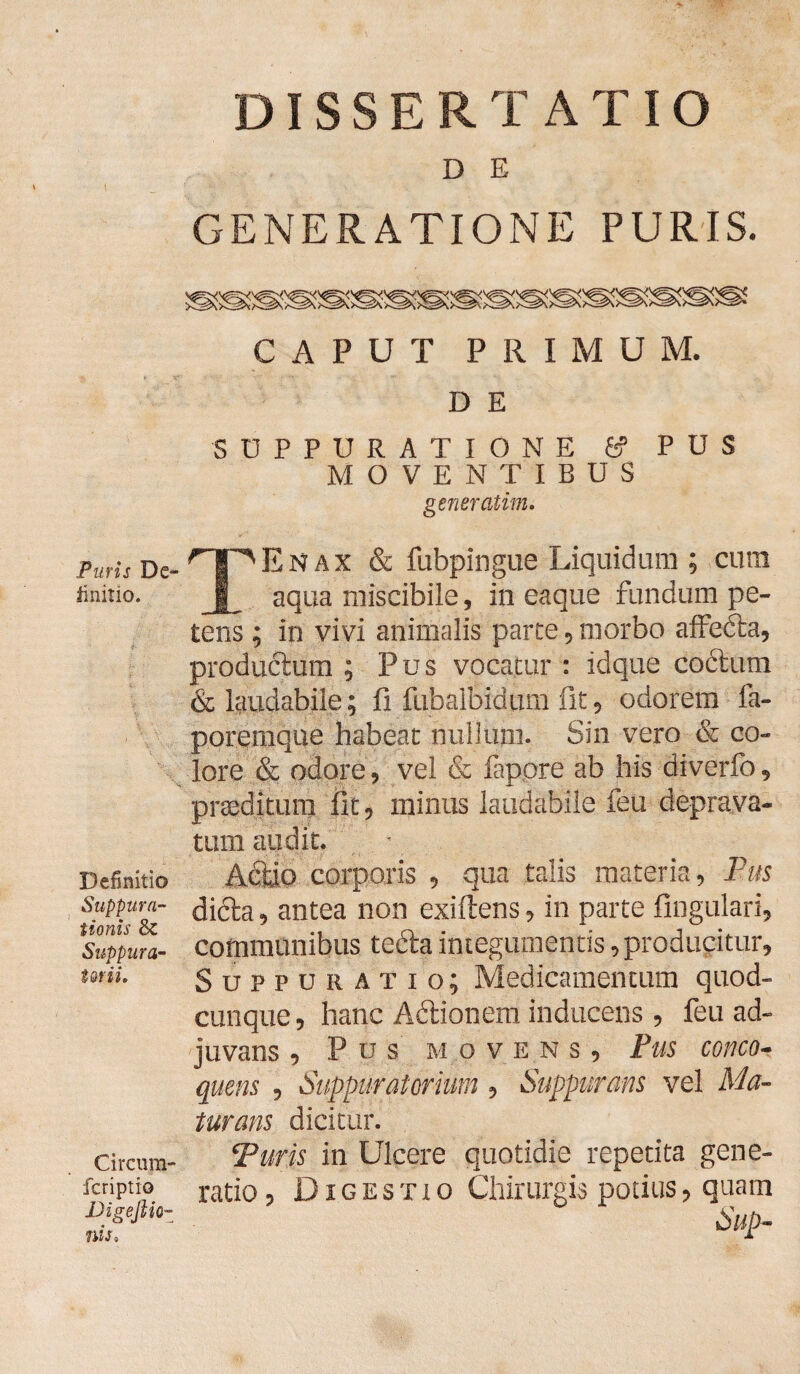 Puris De¬ finitio. Definitio Suppura¬ tionis & Suppura¬ torii, Circum- fcriptio Vigeftio- nis» DISSERTATIO D E GENERATIONE PURIS. CAPUT PRIMUM. D E SUPPURATIONE 6? PUS MOVENTIBUS generatim. TEnax & fubpingue Liquidum ; cum aqua miscibile, in eaque fundum pe¬ tens ; in vivi animalis parte , morbo affedta, productum ; Pus vocatur : idque coctum & laudabile; fi fubalbidum fit, odorem fa- poremque habeat nullum. Sin vero & co¬ lore & odore, vel & fappre ab his diverfo, praeditum fit, minus laudabile feu deprava¬ tum audit. Actio corporis , qua talis materia, Pus diéta, antea non exiftens, in parte lingulari, communibus tedta integumentis, producitur. Suppuratio; Medicamentum quod¬ cunque, hanc Adtionem inducens , feu ad¬ juvans , Pus movens. Pus conco¬ quens , Suppuratorium , Suppurans vel Ma¬ turans dicitur. Puris in Ulcere quotidie repetita gene¬ ratio , Digestio Chirurgis potius, quam Sup-