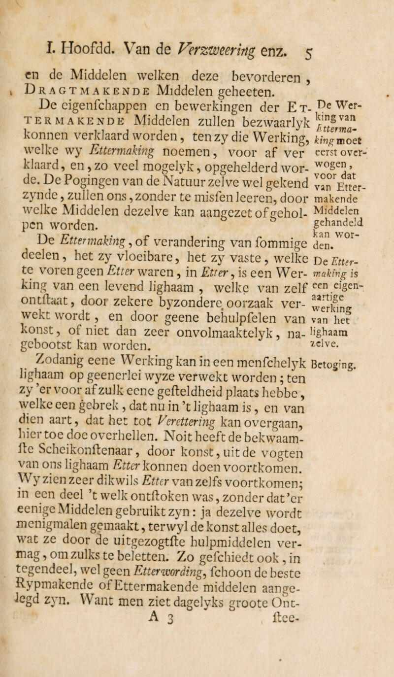 en de Middelen welken deze bevorderen , Dragt ma kende Middelen geheeten. De cigenfchappen en bewerkingen der E t- Wcr~ ter makende Middelen zullen bezwaarlyk konnen verklaard worden, ten zy die Werking, kingmolt welke wy Ettermaking noemen, voor af ver eerst over¬ klaar d, en, zo veel mogelyk, opgehelderd wor- wo§e*j > de. De Pogingen van de Natuur zelve wel gekend van Etter- zynde, zullen ons, zonder te misfen leeren, door makende welke Middelen dezelve kan aangezet of gehol- Middelen pen worden.  gehandeld De Ettermaking, of verandering van fommige dcn.^°r deelen, het zy vloeibare, het zy vaste, welke d c Etter- te voren geen Etter waren, in Etter, is een Wer- makfrig is king van een levend lighaam , welke van zelf een.eigen- ontffaat, dooi zekere byzondere oorzaak ver- wekt wordt, en door geene behulpfelen van van het’ konst, of niet dan zeer onvolmaaktelyk, na- lighaam gebootst kan worden. 2cive* Zodanig eene Werking kan in een menfehelyk Betoging, lighaam op geenerlei wyze verwekt worden ; ten zy ’er voor af zulk eene gcfteldheid plaats hebbe, welke een gebrek , dat nu in ’t lighaam is, en van dien aart, dat het tot Ver etter ing kan overgaan, hier toe doe overhellen. Noit heeft de bekwaam- 11e Scheikonftenaar, door konst, uit de vogten van ons lighaam Etter konnen doen voortkomen. W y zien zeer dikwils Etter van zelfs voortkomen; in een deel ’t welk ontffoken was, zonder dat’cr eenige Middelen gebruikt zyn: ja dezelve wordt mcnigmalen gemaakt, terwyl de konst alles doet, wat ze door de uitgezogtfte hulpmiddelen ver¬ mag , om zulks te beletten. Zo gefchiedt ook, in tegendeel, wel geen Etterwording, fchoon de beste Rypmakende of Ettermakende middelen aange¬ legd zyn. Want men zietdagelyks groote Ont- A 3 , ftce-