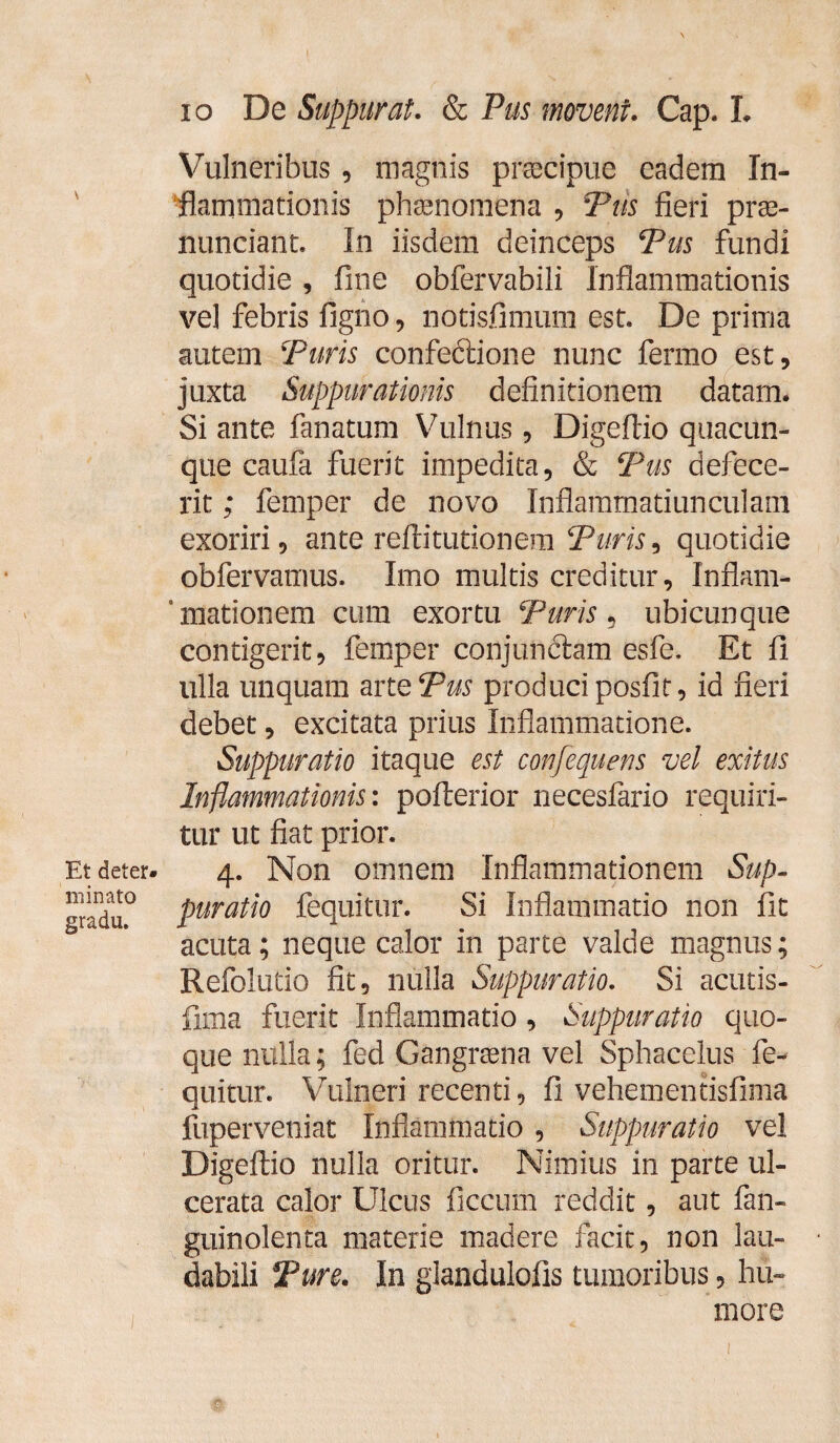 Et deter¬ minato gradu. io De Suppurat. & Pus movent. Cap. L Vulneribus, magnis praecipue eadem In¬ flammationis phaenomena , Tus fieri prae- nunciant. In iisdem deinceps Pus fundi quotidie, fine obfervabili Inflammationis ve] febris figno, notisfimum est. De prima autem Puris confectione nunc fermo est, juxta Suppurationis definitionem datam. Si ante fanatum Vulnus, Digeftio quacun¬ que caufa fuerit impedita, & Pus defece¬ rit ; femper de novo Inflamtnatiunculam exoriri, ante reftitutionem Puris ^ quotidie obfervamus. Imo multis creditur, Inflam- ’ mationem cum exortu Puris , ubicunque contigerit, femper conjunctam esfe. Et f ulla unquam ane Pus produci posfit, id fieri debet, excitata prius Inflammatione. Suppuratio itaque est confequens vel exitus Inflammationis: pofterior necesfario requiri¬ tur ut fiat prior. 4. Non omnem Inflammationem Sup¬ puratio fequitur. Si Inflammatio non fit acuta; neque calor in parte valde magnus; Refolutio fit, nulla Suppuratio. Si acutis- fima fuerit Inflammatio, Suppuratio quo¬ que nulla; fed Gangraena vel Sphacelus fe¬ quitur. Vulneri recenti, fi vehementisfima fuperveniat Inflammatio , Suppuratio vel Digeftio nulla oritur. Nimius in parte ul¬ cerata calor Ulcus ficcum reddit, aut fan- guinolenta materie madere facit, non lau¬ dabili Pure. In glandulofis tumoribus, hu¬ more