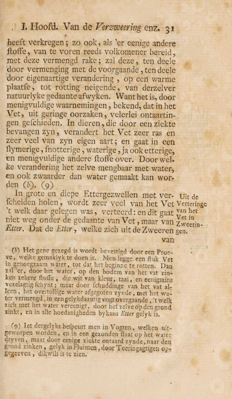 'A heeft verkregen; zo ook, als ’er eenige andere floffe, van te voren reeds volkomener bereid, met deze vermengd rake; zal deze, ten deele door vermenging met de voorgaande, ten deele door eigenaartige verandering , op een warme plaatfe, tot rotting neigende, van derzelver natuurlyke gedaante afwyken. Want het is, door menigvuldige waarnemingen, bekend, dat in het Vet, uit geringe oorzaken, velerlei ontaartin- gen geleideden. In dieren, die door een ziekte bevangen zyn, verandert het Vet zeer ras en zeer veel van zyn eigen aart; en gaat in een flymerige, fnotterige, waterige, ja ook etterige, en menigvuldige andere floffe over. Door wel* ke verandering het zelve mengbaar met water, cn ook zwaarder dan water gemaakt kan wor¬ den (iï). (9) In grote en diepe Ettergezwellen met ver- uit de fcheiden holen, wordt zeer veel van het Vet Verterin ’t welk daar gelegen was, verteerd: en dit gaat van het niet weg onder de gedaante van Vet, maar van zwee'rin Etter. Dat de Etter, welke zich uit de Zweeren gen. van (b) Het gene gezegd is wordt bevestigd door een Proe¬ ve, welke gemaklyk te doen is. Men leage een ft uk Vet in genoegzaam water, tot dat het beginnette rotten. Dan zal ’er, door het water, op den bodem van het vat zin¬ ken zekere ftoffe , die wit van kleur, taai, en eenigszins vezelagtig fchynt; maar door fchuddinge van het vat al¬ leen, het overtollige water afgegoten zynde, met het wa¬ ter vermengd, in epngelykdaanrig vogt overgaande , ’t welk zich met het water vereenigt, door het zelve op den grond zinkt, en in alle hoedanigheden bykans Etter gelyk is. f9) Iet dergclyks befpeurt men in Vogten, welken uit¬ geworpen worden, en in een gezonden ftaat op het water cry\ en , maar door eenige ziekte ontaard zynde, naar den g ond zinken , gelyk in biuimen, door Tecringagtigen op? gejeeven , dikwils is te zien. *