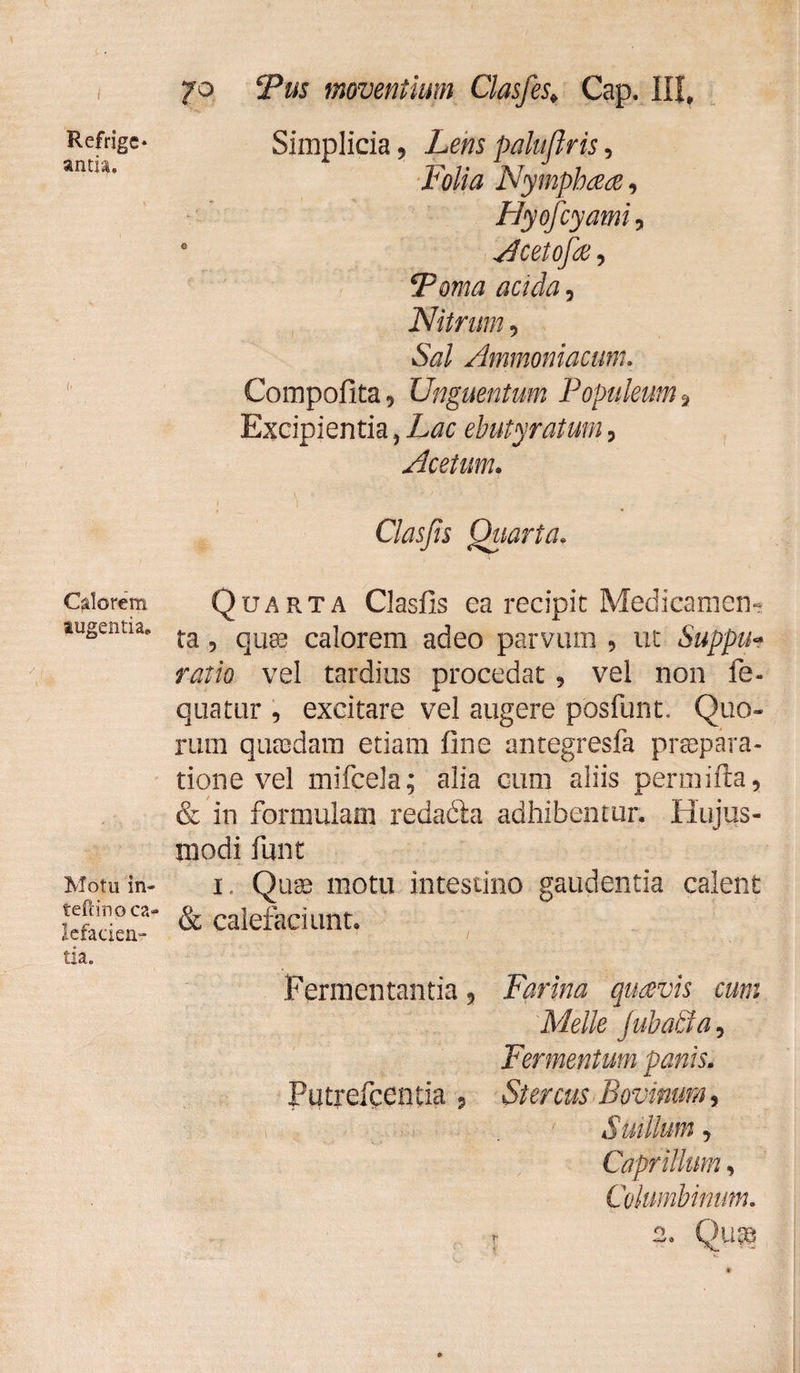 Refrigc* antia. Calorem augentia* Motu in- teftino ca¬ lefacien¬ tia. 70 Tus moventium Clasfes* Cap. III, Simplicia, Lens palujlris, Folia Nymphaeae, Hyofcyami 5 a Acetofae, Torna acida, Nitrum, &ar/ Ammoniacum. Compofita 9 Unguentum Populeum 9 Excipientia, ehutyraium , Acetum. Cias Jis Quarta. Quarta Clasfis ea recipit Medicamen¬ ta 9 quae calorem adeo parvum 9 ut Suppih ratio vel tardius procedat 9 vel non fe- quatur , excitare vel augere posfunt. Quo¬ rum quasdam etiam fine antegresfa praepara¬ tione vel mifcela; alia cum aliis permifta, & in formulam redaéia adhibentur. Hujus¬ modi funt 1 Quae motu intestino gaudentia calent & calefaciunt. Fermentantia 5 Farina quavis cum Meile Jubati a, Fermentum panis. Putrefcentia , Stercus Bovinum, Suillum 9 Caprilium, Columbinum.