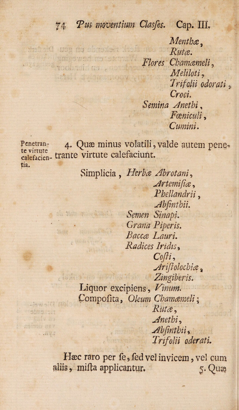 Penetran¬ te virtute calefacien tia. 74 Tus moventium Clasfes. Cap. IIL Mentha , Rutae. Flores Chamaemeli9 Meliloti 9 Trifolii odorati s Cwf Semina Anethi, Foeniculi, Cumini. 4. Quas minus volatili, valde autem pene*? trante virtute calefaciunt. Simplicia , Herba Abrotani, Artemifia, Phellandrii , Abfinthii. Semen Sinapi. Grana Piperis. Baccce hauri. Radices Iridis 9 Cofti, Arijlolochia % * Liquor excipiens. Vinum. Compofita j 0/f«w Chamaemeli; Rutcè, Anethi, Abfinthii, Trifolii oderati. Haec raro per fe, fed vel invicem, vel cum aliis, mifta applicantur. §. Qua