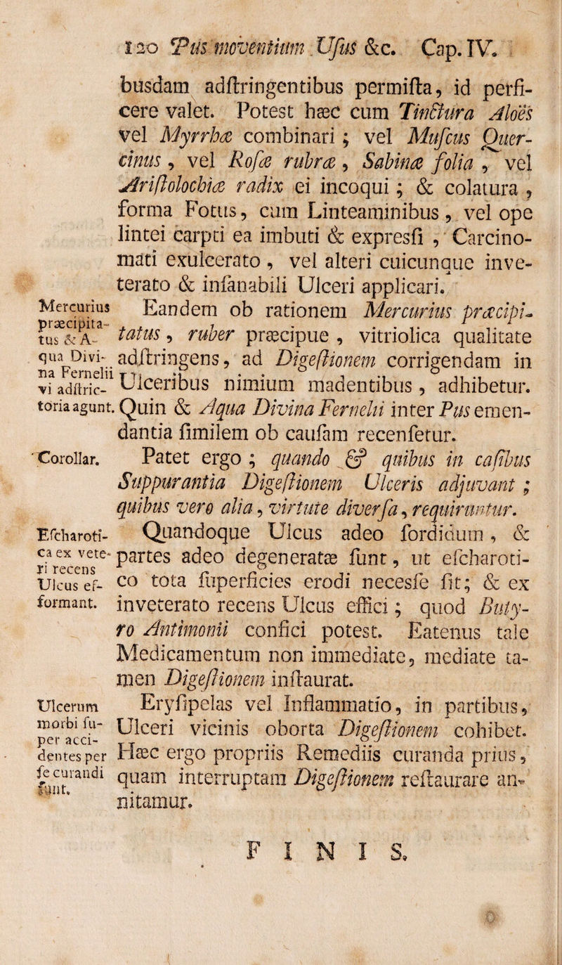 busdam adftringentibus permifta, id perfi¬ cere valet. Potest hxc cum Tinthura Aloes vel Myrrhae combinari; vel Mufcus Quer¬ cinus , vel Rofle rubra , Sabina folia , vel Jlriflolochia radix ei incoqui; & colatura , forma Fotus, cum Linteaminibus, vel ope lintei carpti ea imbuti & expresfi , Carcino¬ mati exulcerato , vel alteri cuicunaue inve- jt terato & infanabili Ulceri applicari. Mercurius Eandem ob rationem Mercurius pracip'u ?uTST tatus ’ ru^er praecipue , vitriolica qualitate SaFerneiV ac^r*n§eris 9 at^ Digeflionem corrigendam in vfadftric-1 Ulceribus nimium madentibus, adhibetur, toriaagunt. Quin & Aqua Divina Fernelii inter Pus emen¬ dantia fimilem ob caufam recenfetur. Xoroiiar. Patet ergo ; quando <5? quibus in cafibus Suppurantia Digeflionem Ulceris adjuvant; quibus vero alia, virtute diverfa, requiruntur. F/charoti- Quandoque Ulcus adeo fordioum, & ca ex vete-partes adeo degeneratie funt, ut efcharoti- Ulcus ef- co tota mperncies erodi necesle fit; & ex formant, inveterato recens Ulcus effici; quod Buty¬ ro Antimonii confici potest. Eatenus tale Medicamentum non immediate , mediate ta¬ men Digeflionem imlaurat. Ulcerum Eryfipelas vel Inflammatio, in partibus, ^cer* vicinis oborta Digeflionem cohibet, dentes per Ffec ergo propriis Remediis curanda prius, fe curandi quam interruptam Digeflionem reftaurare an* nitamur. FINIS,