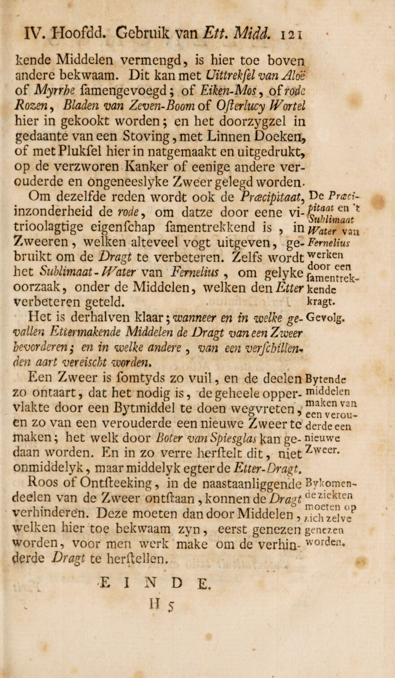 kende Middelen vermengd, is hier toe boven andere bekwaam. Dit kan met Uittrek fel van Aloë of Myrrhe famengcvoegd; of Eiken-Mos, of rode Rozen, Bladen van Zeven-Boom of OJlerlucy Wortel hier in gekookt worden; en het doorzygzel in gedaante van een Stoving, met Linnen Doeken, of met Plukfel hier in natgemaakt en uitgedrukt, op de verzworen Kanker of eenige andere ver¬ ouderde en ongeneeslyke Zweer gelegd worden. Om dezelfde reden wordt ook de Prcecipïtaat, De Pracf inzonderheid de rode, om datze door eene vi- en f tnoolagtige eigenichap famentrekkend is , in Waur van Zweeren , welken alteveel vogt uitgeven, gé-Femelius bruikt om de Dragt te verbeteren. Zelfs wordt ^erKen het Sublimaat-Water van Fernelius , om gelyke fa^enrHv- oorzaak, onder de Middelen, welken den Etter kende verbeteren geteld. L kragt. Het is derhalven klaar; wanneer en in welke ge- Gevolg. vallen Ettermakende Middelen de Dragt van een Zweer bevorderen; en in welke andere , van een verfc billen* dm aart vereischt worden, Een Zweer is fomtyds zo vuil, en de deden Bytende zo ontaart, dat het nodig is, degeheeleopper- middelen vlakte door een Bytmiddel te doen wegvreten, ^verou- cn zo van een verouderde een nieuwe Zweer te derde een maken; het welk door Boter van Spiesglas kan ge- nieuwe daan worden. En in zo verre herftelt dit, nietZweer* onmiddelyk, maar middelyk egter de Etter-Dragt. Roos of Ontfleeking, in de naastaanliggende Bylcomen- dcelen van de Zweer ontdaan , konnen de Dragtdeziekten verhinderen. Deze moeten dan door Middelen , ^ch zelve* welken hier toe bekwaam zyn, eerst genezen genezen worden, voor men werk make om de verhin- worden’ derde Dragt te herfldlen. EINDE.