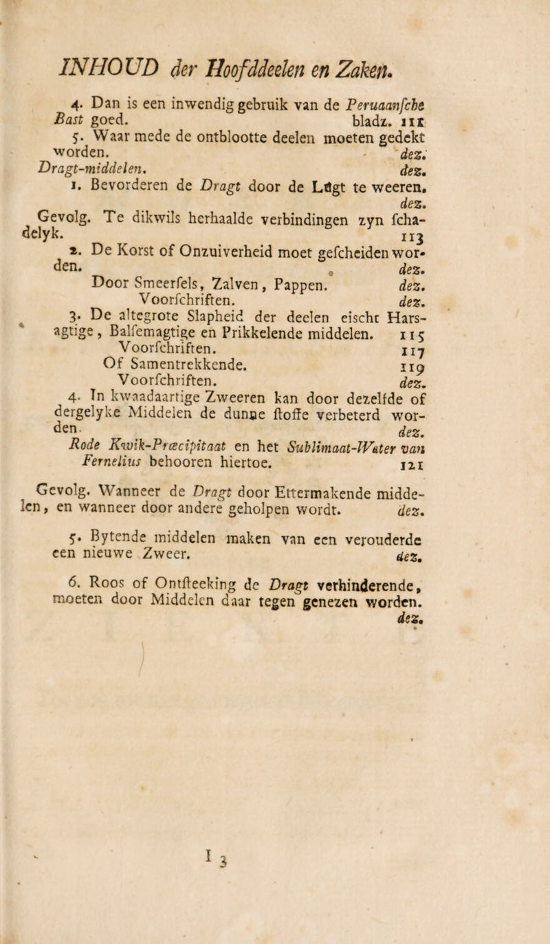 4. Dan is een inwendig gebruik van de Peruaanfche Bast goed. bladz. nr 5. Waar mede de ontblootte deelen moeten gedekt worden. - dez. Dragt-middelen. dez, 1. Bevorderen de Dragt door de Ltigt te weeren. dez. Gevolg. Te dikwils herhaalde verbindingen zyn fcha- delyk. 113 2. De Korst of Onzuiverheid moet gefcheiden wor¬ den. @ dez. Door Smeerfels, Zalven, Pappen. dez. Voorschriften. dez. 3* De altegrote Slapheid der deelen eischr Hars- agtige , Baliemagtige en Prikkelende middelen. 115 Voorfchrifren. n7 Of Samentrekkende. 119 Voorfchriften. dez. 4- Tn kwaadaartige Zweeren kan door dezelfde of dergelyke Middelen de dunne ftoffe verbeterd wor¬ den- . dez. Rode Kwik-Prcecipitaat en het SubUmaat-W&ter van Fernelius behooren hiertoe. 121 Gevolg. Wanneer de Dragt door Ettermakende midde¬ len, en wanneer door andere geholpen wordt. dez. 5. Bytende middelen maken van een verouderde een nieuwe Zweer. uez. 6. Roos of Ontfteeking dc Dragt verhinderende, moeten door Middelen daar tegen genezen worden. dez• I