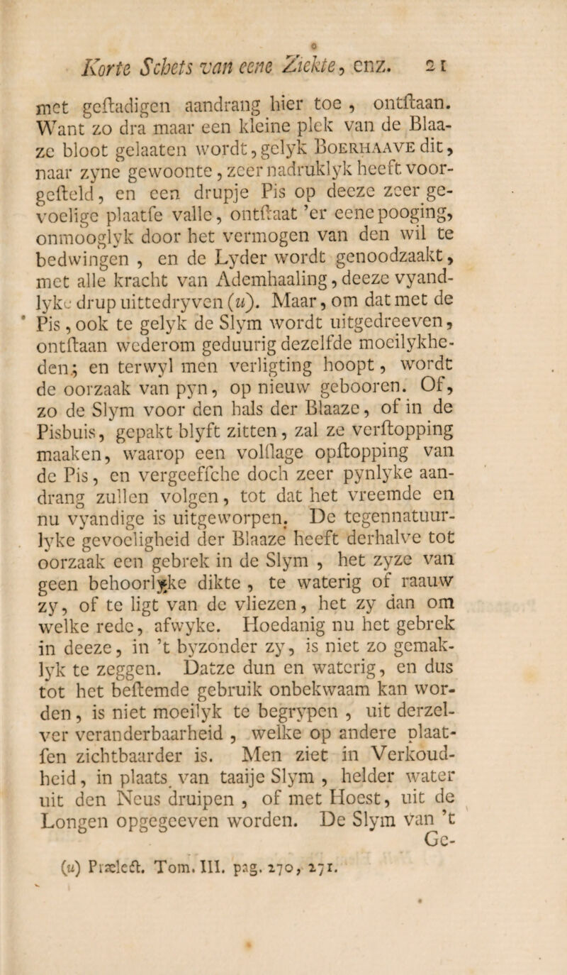 met geftadigen aandrang hier toe , ontflaan. Want zo dra maar een kleine plek van de Blaa- zc bloot gelaaten wordt, gelyk Boerhaave dit, naar zyne gewoonte, zeer nadruklyk heeft voor¬ gemeld , en een drupje Pis op decze zeer ge¬ voelige plaatfe valle, ontftaat ’er eenepooging, onmooglyk door het vermogen van den wil te bedwingen , en de Lyder wordt genoodzaakt, met alle kracht van Ademhaaling, deeze vyand- Jyke drup uittedryven (u). Maar, om dat met de Pis, ook te gelyk de Slym wordt uitgedreeven, ontdaan wederom geduurig dezelfde mocilykhe- den.; en terwyl men verligting hoopt, wordt de oorzaak van pyn, op nieuw gebooren. Of, zo de Slym voor den hals der Blaazc, of in de Pisbuis, gepakt blyft zitten, zal ze verftopping maaken, waarop een volllage opftopping van de Pis, en vergeeffche doch zeer pynlyke aan¬ drang zullen volgen, tot dat het vreemde en nu vyandige is uitgeworpen. De tegennatuur- lyke gevoeligheid der Blaaze heeft derhalve tot oorzaak een gebrek in de Slym , het zyze van geen behoorljke dikte , te waterig of raauw zy, of te ligt van de vliezen, het zy dan om welke rede, afwyke. Hoedanig nu het gebrek in deeze, in ’t byzonder zy, is niet zo gemak- lyk te zeggen. Datze dun en waterig, en dus tot het beftemde gebruik onbekwaam kan wor¬ den , is niet moeilyk te begrypen , uit derzel- ver veranderbaarheid , welke op andere plaat- fen zichtbaarder is. Men ziet in Verkoud¬ heid, in plaats van taaije Slym , helder water uit den Neus druipen , of met Hoest, uit de Longen opgegeeven worden. De Slym van ’t (u) Pisclesft. Tom. III. png. 170, 271.