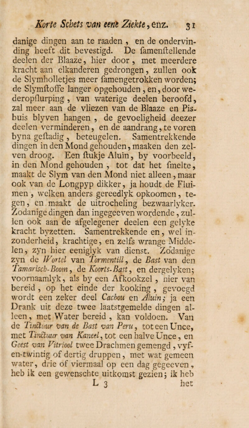 danige dingen aan te raaden , en de ondervin¬ ding heeft dit bevestigd. De famenftellende deelen der Blaaze, hier door , met meerdere kracht aan elkanderen gedrongen, zullen ook de Slymholletjes meer famengetrokken worden; de SlymftofFe langer opgehouden , enjdoorwe- deropflurping , van waterige deelen beroofd, zal meer aan de vliezen van de Blaaze en Pis. buis blyven hangen , de gevoeligheid deezer deelen verminderen, en de aandrang, te voren byna geftadig , beteugelen. Samentrekkende dingen in den Mond gehouden, maaken den zel- ven droog. Een ftukje Aluin, by voorbeeld, in den Mond gehouden , tot dat het fmelte, maakt de Slym van den Mond niet alleen, maar ook van de Longpyp dikker, ja houdt de Flui¬ men , welken anders gereedlyk opkoomen, te¬ gen, en maakt de uitrocheling bezwaarlyker. Zodanige dingen dan ingegeeven wordende, zul¬ len ook aan de afgelegener deelen een gelyke kracht byzetten. Samentrekkende en, wel in¬ zonderheid, krachtige, en zelfs wrange Midde¬ len, zyn hier eeniglyk van dienst. Zodanige zyn de IVortel van TormentiU, de Bast van den Tam arisch-Boom, de Koorts- Bast, en dergelyken; voornaamlyk, als by een Afkookzel , nier van bereid , op het einde der kooking , gevoegd wordt een zeker deel Cachou en Aluin; ja een Drank uit deze twee laatstgemelde dingen al¬ leen, met Water bereid , kan voldoen. Van de Tinctuur van de Bast van Peru, toteenUnce, met Tinctuur van Kaneel, tot een halve Unce, en Geest van Vitriool twee Drachmen gemengd , vyf- en-twintig of dertig druppen, met wat gemeen water, drie of viermaal op een dag gegecven, heb ik een gewenschte uitkomst gezien 3 ik heb L 3 het