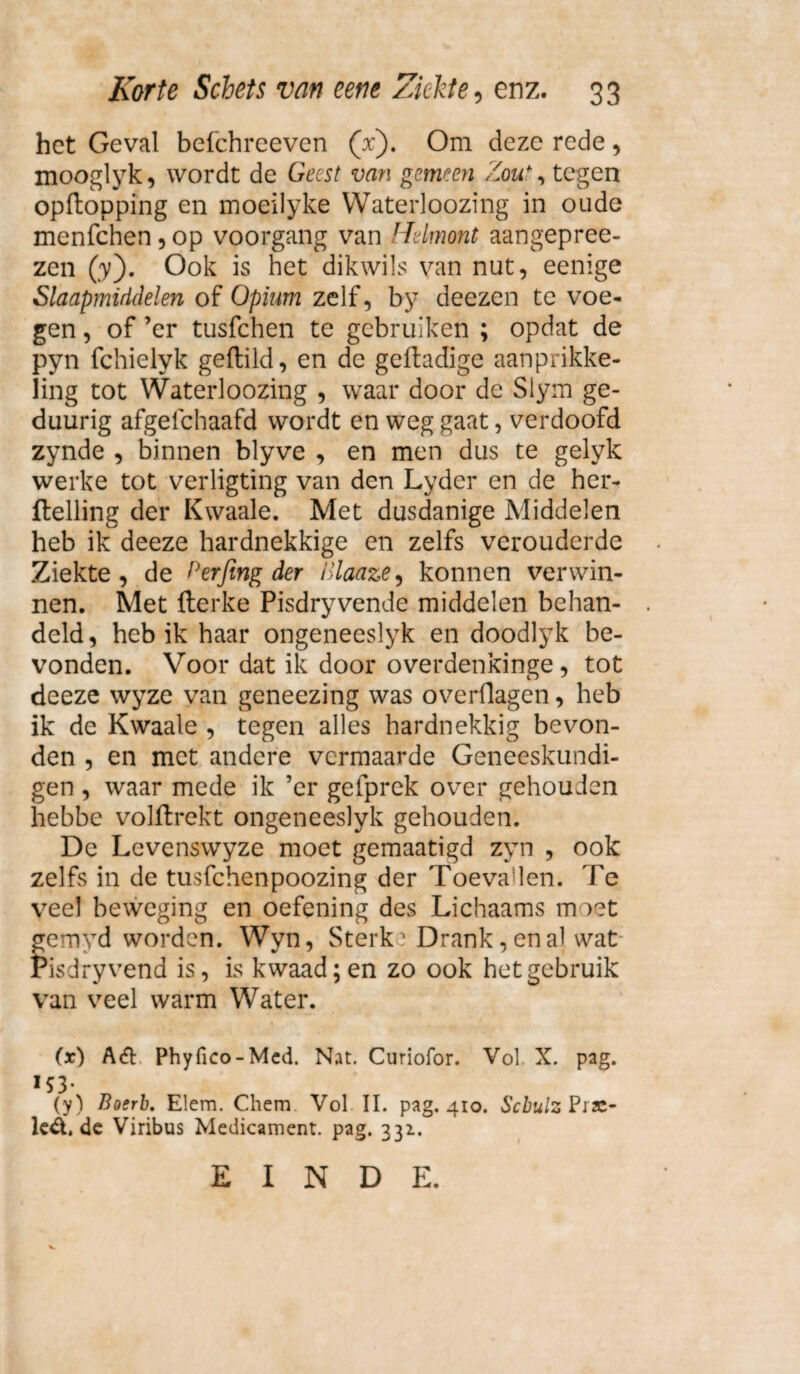 het Geval befchreeven (x). Om deze rede, mooglyk, wordt de Geest van gemeen Zou*, tegen opftopping en moeilyke Waterloozing in oude menfehen, op voorgang van Helmont aangepree- zen (y). Ook is het dikwils van nut, eenige Slaapmiddelen of Opium zelf, by deezen te voe¬ gen , of ’er tusfehen te gebruiken ; opdat de pyn fchielyk geftild, en de geftadige aanprikke- Hng tot Waterloozing , waar door de Slym ge- duurig afgelchaafd wordt en weg gaat, verdoofd zynde , binnen blyve , en men dus te gelyk werke tot verligting van den Lyder en de her- ftelling der Kwaaie. Met dusdanige Middelen heb ik deeze hardnekkige en zelfs verouderde Ziekte, de Perfing der Blaaze, konnen verwin¬ nen. Met fterke Pisdryvende middelen behan¬ deld, heb ik haar ongeneeslyk en doodlyk be¬ vonden. Voor dat ik door overdenkinge, tot deeze wyze van geneezing was overflagen, heb ik de Kwaaie , tegen alles hardnekkig bevon¬ den , en met andere vermaarde Geneeskundi¬ gen , waar mede ik ’er gefprek over gehouden hebbe volftrekt ongeneeslyk gehouden. De Levenswyze moet gemaatigd zyn , ook zelfs in de tusfehenpoozing der Toevaden. Te veel beweging en oefening des Lichaams m iet gemyd worden. Wyn, Sterk1 Drank, en al wat Pisdryvend is, is kwaad; en zo ook het gebruik van veel warm Water. (x) A& Phyfico-Mcd. Nat. Curiofor. Vol X. pag. ÏS3* w f (y) Boerb. Elem. Chem Vol II. pag. 410. Scbulz Pra¬ lende Viribus Medicament, pag. 331. EINDE.