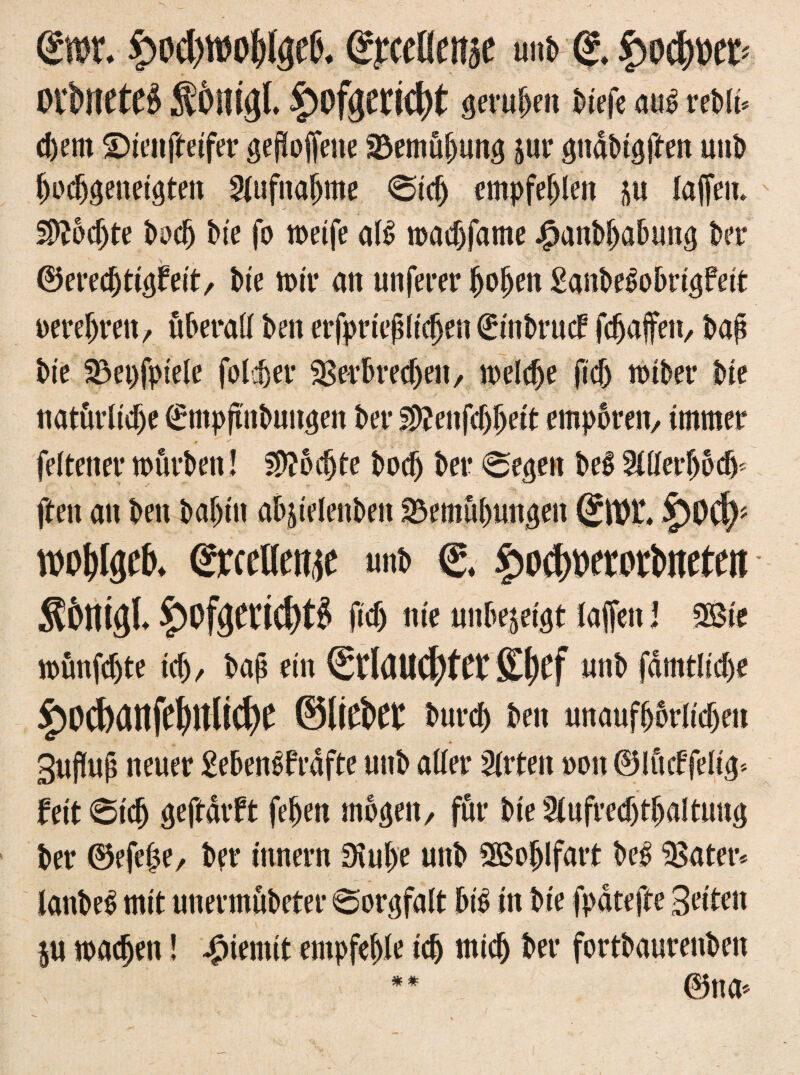 (£iw. £od)Wo!)(0. SrCCÜCÜjC uns <?. £>OCl)ÜCD Oltnctc« ftOHUjl. §)0fgccid)t gero&m Mefe au« refcff« d)em Dienfteifer gesoffene Bemühung 511t* gndbtgften unb bodjgeneigten Aufnahme 0idj empfehlen 5U lajfem Sftbdjte S>oc^ bte fo weife aß wadjfame j^anbbabung ber ©ered)tigfeit, bie wir an unferer hoben £anbeßobrigfett oerebren, überall ben erfprieblidjen 0inbrucf fdjaffeit, bab bie Beispiele folget* Berbredjert, welche fiel) wiber bie natürliche (fmpftnbuttgen ber ^enfdjbeit empören, immer feltener würben! $?odjte bodj ber Regelt beß 2XtIet*hod> ften an ben baf)in abjielenben Bemühungen £)0cf)> ©reellere «nb C* ^ocfwortweteti Ä&tttgL £>0f<jerid)tg fiel) nie uitbejeigt laffeit J 2Bie wünfdjte ich, bafs ein Stlaucf)fff S()Cf «nb fdmtlid)e £od>attfeWi$e ©liefet: burcf) ben unaufhörlichen guflujt neuer £ebenßfrdfte unb aller 2lrten »0« ©Ificffelig* feit 6tdj gejbdrft feben mögen/ für bie Slufredjtbaltuttg ber ©efehe, ber innern 3iube unb ^Boblfart beß Batet*, lanbeß mit unermübeter Sorgfalt biß in bie fpdtefte Seiten $u wacben! $ientit empfehle ich mich ber fortbaurenben ** ©na.