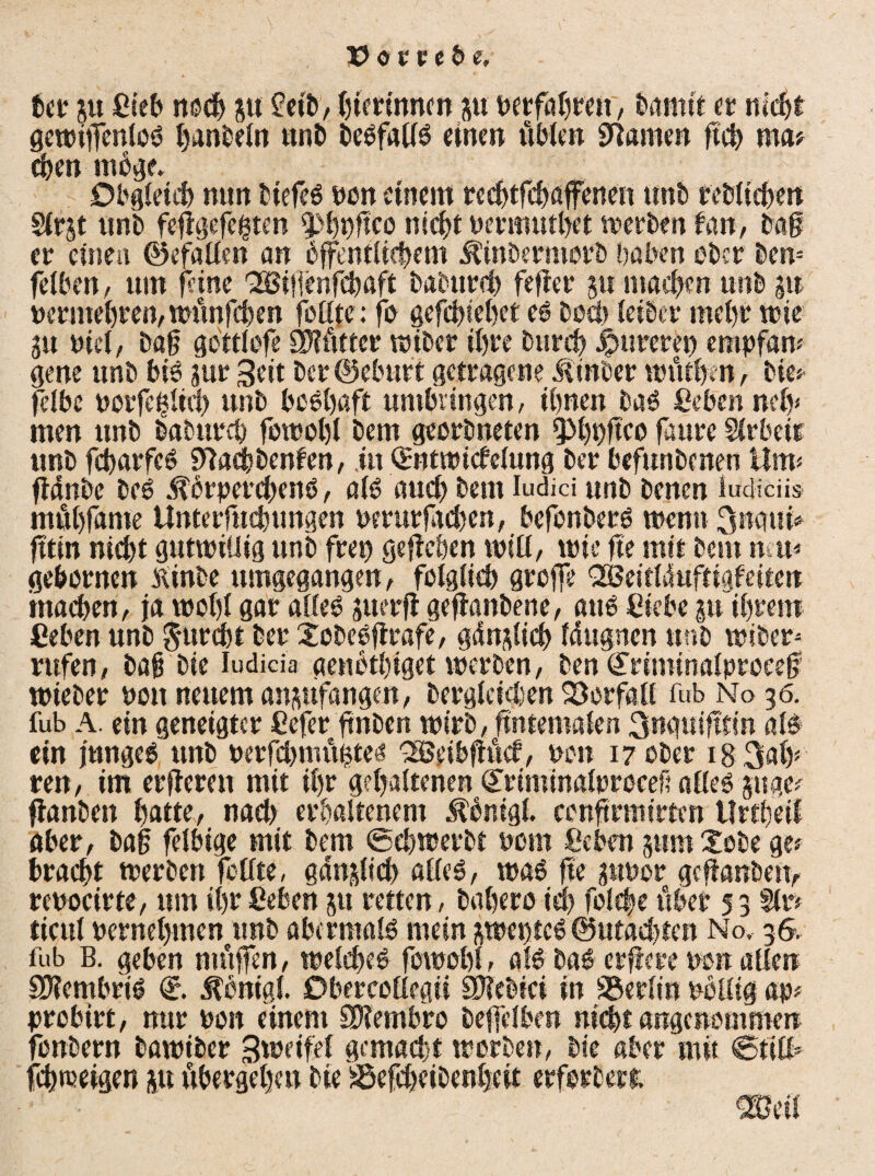 ber p Cieb 00$ su £eib, hürinncn p Petfähren, t>amit er nicht gewitfcnloS hanbelo unb DeSfalfS einen üblen tarnen geh ma* $en möge* Obgleich nun btefeS pon einem re$tfchaffenen «ob rebliehen Slrjt unb feggefegten fpljpgco nicht permuthet werben tan, Dag er einen ©efallm an öffentlichem Ätnbermerb haben ober Dem fetben, um feine QSSigenfehaft baburch feger p machen unb p pcrmehren,wünfchen feilte: fe gefchiehet cs Doch leiber mehr wie p nid, Dag gbttlofe ÖHütter wiber ihre Durch pureren empfaw ge ne unb bis pr Seit ber ©ebnet getragene Äinber wütbrn, Die« fdbe porfdgnl) unb boshaft umhiingen, ihnen Das Ceben ndp men unb babur$ fowobl bem georbneten ipijpgco faure Slrbeir unb fcbarfcS 5)?«cbbenfen, in Qmtwicfelung ber befunbenen Um« fldnbc Des .tbrpercbenS, als auch bem iudici unb Denen iudiciis mühfame Unterfu$ungen perurfteben, befonberS wenn 3nqui* fttin nicht gutwillig unb frep gegeben will, wie ge mit Dem nab gebornen tfinbe umgegangen, folglich greife QöBeitlduftigfeiten machen, ja wohl gar alles perg gehobene, aus Ciebe p ihrem Ceben unb $urcbt ber XobeSgrafe, gdplicb Idugnen unb wiber* rufen, bag Die Iudicia «eubthiget werben, Den ©riminalproeeg wteber pou neuem anpfangen, Dergleichen Vorfall fub No 36. fub A. ein geneigter Cefer fmben wirb, ftntemalen 3nguigtin als ein junges unb perfebmügtes 'SBeibgüch, pou 17 ober i83ahs ren, im ergeren mit ihr gehaltenen Qcrtminalprocef? alles pge* ganben hatte, nach erhaltenem Äbntgl. congrmirtcn tlrtheil aber, bag felbige mit bem ©ebroerbt pem Ceben pm£obe ge« bracht werben feilte, gaoslicb alles, was ge pPor geganben, repocirte, um ihr Ceben p retten, bahero ich fol$e über 5 3 Sir* ticul pernehmen unb abermals mein sweptcS ©machten No, 36. fub B. geben muffen, welches fowohl, als baS erfröre pon allen SJiembriS d. Äontgf. Obercollegii 3M?ei in Berlin Püllig ap* probirt, nur Port einem SRembro beffelben nicht angenommen fonbern bawiber 3tuetfef gemacht worben, Die aber mit ©titf* f$toeigen p übergehen Die i^efcheiOenhcit erforberi