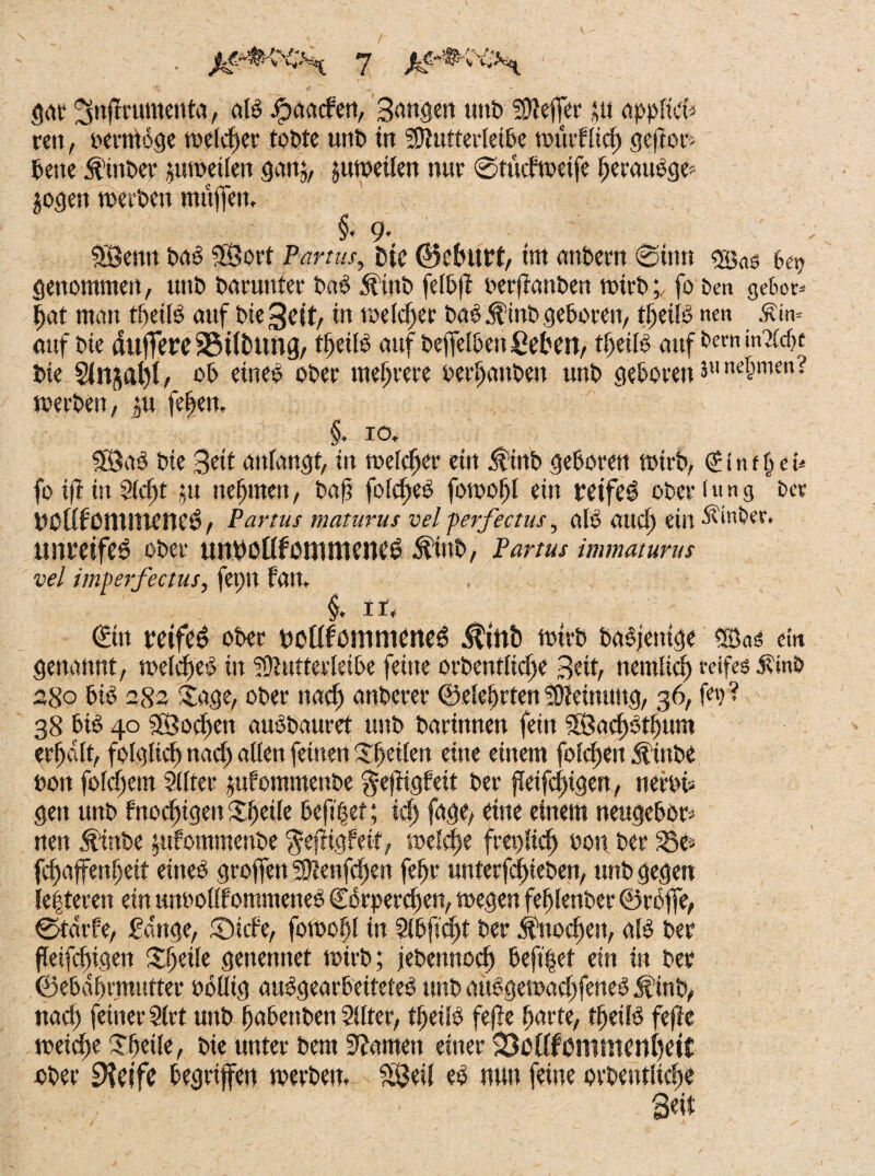 gilt ^nflrumenta, alb fljaatfen, Sangen unb Sflejfer *u appficfc reit, oernioge weld)er tobte unb in Sltutterleibe nnuflid) gewor¬ bene 5t'inber zuweilen gan$, juweilen nur ©tücfweife beraubge'- jogert werten muffen» v §, 9. SÖentt bad 3Sort Partus, fcte ©eburt, tm anbern ©tun ®as 6^ genommen, unt> barunter bab Ätnb fetbfi berfianben wirb;, fo ben geSor* fjat man tlfeild auf bte^eit, in melier bad Äinb geboren, tbeilb nm .tin= auf bie duffere ©tföting, t^eiB auf beffelben fiebert, tlfeitb auf bern m&fje bie S(njal)t, ob eineb ober mehrere berauben unb geboren ä«n«&men? werben, ju feljett. §. 10» 5Bad bie Seit attiangt, in weldjer ein $inb geboren wirb, <£ i n t § e u fo ift in 9ld)t 91 nefjmen, baf? foldfed fowofjl ein retfeö ober («ns £>« UOtiföltUUeUCö, Partus maturus vel perfectus, alb and) ein Ätnber. unreife^ ober uuuoüfbiumene^ $ittb, Partus immaturus vel imperfectus, fet)tt fan, $♦ 11, €ttt reifet ober uottfönuueneö $infc wirb badjentge ®as ein genannt, weldjed in igiutterleibe feine orbentlidje Beit, nemlicl) reifes Äinb 280 bid 282 Sage, ober nad) anberer ©elefjrten Meinung, 36, f«? ? 38 bid 40 S£ßocf)en aubbauret unb barinnen fein 3Sad)dtf)um erfjalt, folglich nad) allen feinen Steilen eine einem folgen Äinbe bott foldjem Sitter jufommenbe ^efftgfeit ber ffcifcjggen, nerbi» gen unb Fnodjigen Steile beft|et; icfj fage, eine einem neugebor* nen Äinbe ptfommenbe $eftigfeif, welche freplid) bon ber S3e» fdjaffenfjeit eineb groffen S0ienfcf)en fefjr unterfd)ieben, unb gegen le|teren ein tuwollf ommeneb ©kperdjen, »egen fefjlenber ©rbffe, ©tdrfe, fange, ©lebe, fowofjl in 2(bficf»t ber Änodjen, alb ber fleifcfigen Steile genennet wirb; jebettnodfj beft|et ein in ber ©ebdfjrmutter öollig aubgearbeiteteb unb audgewadjfetted jf’inb, nad) feiner Sirt unb babettben Sitter, tljeild fefle barte, tbeild fefte weid)e Steile, bie unter bem tarnen einer SMifßmtttenfjett ober iKcifc begriffen werben, £Öeil eb nun feine orbeutlicfse S«t