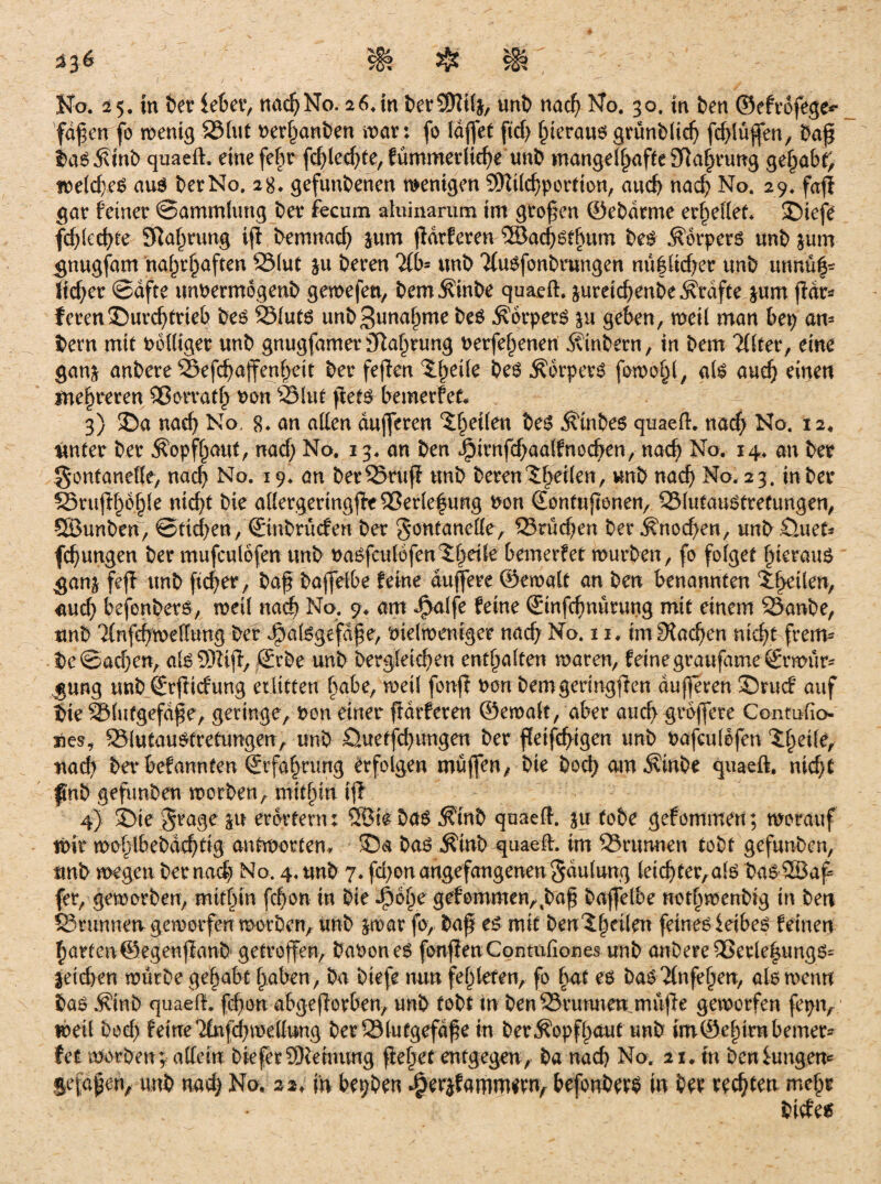 336 $ Ko. 25. in ber lebet*, nad) No. 2 6. in berSDltfe, unb nad) No. 30. in ben ©efvofege*- 'faßen fo menig 231ut Perhanben n>ar: fo Taflet ftd) hieraus grünblich fchlußfen, baß baSÄtnb quaeft. eine fe|r fchledjte, fümmerliehe unb mangelhafteSlahrung gehabt, meld)es aus bet No. 2 g. gefunbenen wenigen SKtlchportion, and) nach No. 29. fafl gar feiner ©ammfung ber fecum alninartim im großen ©ebdrme erhellet. ©iefe fd)lechte Sßa^rung ijl bemnacfy jum fldrferen ®ad)6fhum bes Körpers unb jum gnugfam namhaften 23(ut §u beren 2fb- unb 'ifusfonbrungen nü|lid)er unb «nnu|- licfyer ©afte unPermogenb gemefett, bem^tnbe quaeft. jureidjenbeÄrdfte $um fldr=? feren3)urcf)trieb bes 231uts unbSunahme bes .Körpers &u geben, meil man bet) an¬ dern mit Pbfliger unb gnugfamer)Tla§rung Perfehenen Kinbern, in bem 2(lter, eine ganj anbere SSefchajfenheit ber feften ^heile bes Körpers fomohl, als auch einen mehreren Qßorvatfj Pon 251 nt ftets bemerfet. 3) 35a nacf) No. g. an allen dufferen feiten bes Kinbes quaeft. nach No. 12, unter ber Kopfhaut, nad) No. 13. an ben J?irnfd)aalfnochen, nad) No. 14. an ber gontanelfe, nad) No. 19. an ber25ruß unb beren feilen, unb nach No. 23. in ber S5rufd)6§le nicht bie a(Iergeringjfe2Ser(efung Pon (Eontuftonen, QMutauStrefungen, SÖunben, ©ttd)en, ©nbrüefen ber Fontanelle, Eßrüchen ber Knochen, unböuet* fc^ungen ber mufculöfen unb Paöfculofen^beUe bemerfet mürben, fo folget hieraus ganj feff unb fieser, baß baffelbe feine duffere ©emalt an ben benannten ^heilen, aud) bejonbets, meil nach No. 9. am J^alfe feine ©infefmürung mit einem 25anbe, unb Tlnfehmeflung ber Jpalsgefdße, Pielmeniger nach No. 11. im Stachen nicht frenv be©achen, alsSKiß, ©rbe unb begleichen enthalten mären, feine graufame ©rmürs gung unb ©rßiefung erlitten habe, meil fonfi Pon bem genügten dufferen ®rucf auf tue SSlutgefdße, geringe, Pon einer fldrferen ©emalt, aber auch grbffere Conmfio- sies, SSlutauStretungen, unb öuetfehungen ber fleißigen unb Pafculefen Xt}eile, nach ber befannten Erfahrung erfolgen muffen, bie hoch amKinbe quaeft. nicht pnb gefunken morben, mithin ifl 4) 33te Frage p erörtern: SSSirbaS Ktnb quaeft. ju tobe gefommen; worauf wir mohlbebdchtig antworten* 33a bas Äinb-quaefh im 23rtmnen tobt gefunben, unb megen ber nach No. 4, unb 7. fd)ou angefangenen Faulung leidjter,als DasSSBaf fer, gemorben, mithin fd)on in bie J^ohe gefommen,,baß baffelbe nothmenbig in ben SSnmnerv gemorfen morben, unb jmar fo, baß es mit benlf^tlen feines leibes feinen harten©.egenffanb getroffen, baPoneS fonfienContufiones unb anbere 23erle|ungs= letchen mürbe gehabt haben, ba biefe nun fehleren, fo hat es bas #nfehen, als mentt bas Äinb quaeft. fchon abgefforben, unb tobt in ben23vumten muffe gemorfen fepn, meil bod) feine TCnfd^mettung berölutgefdfe in ber Kopfhaut unb im©ehirnbemer- fet morben; affein bie fer SRehwug flehet entgegen, ba nach No. 11 An ben lungern jefdfen, unb nad) No. 22, m bepben ^erjfamm^rn, befonbrrS in ber rechten mehr bicfe$