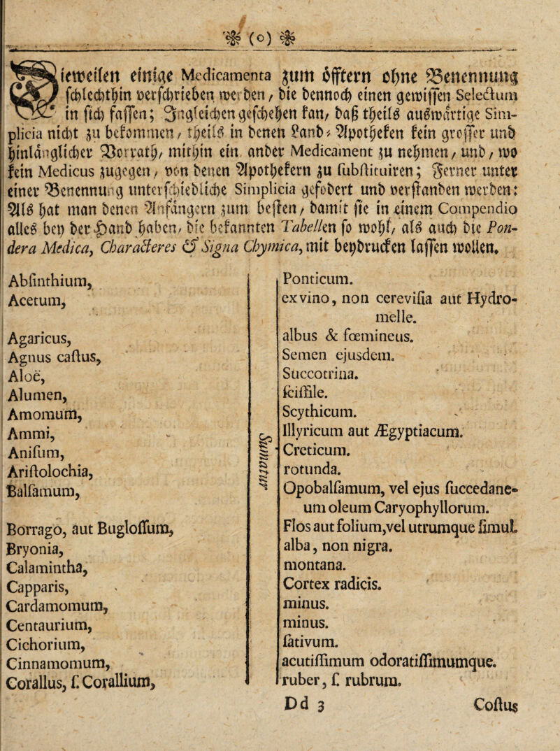 teweilen einige Medicamenta jtim offter« oftne ^Benennung fcblecbtljm »erfdreieben tue; bert / bie bennoc^ einen gereiften Seledtum in ftd) faften; 3ng(cict)en gefebe^en fam ba§ t^eilö auSreartige Sim- plicia nicht ju bcfommeti/ tfyäU in benen ?anb« 2fpotpefen fein groftl’t unb ^inlasTgUcfoet Söorratp/ mithin ein, anbet Medicament $u nehmen, unb, reo fein Medicus augegen, »on benen 5Ipotf)efern ju fuböituiren; getnet nutet einet ^SettennUing unter jclftebüdK Simplicia gefebert^unb »etftanben reetben: 2US bat man benen Sfnfiingetn ,jum beflen / bamit fte in -einem Compendio alles bei) bec|)anb^aben» bie befannten Tabelkn fo reolft/ als aud) bte Pon- dera Medica, Cbaracteres tf Signa Cbymica, mit bepbtuefen laften reellen. Abfinthium, Acetum, Agaricus, Aguus caflus, Aloe, Alumen, Amomum, Arnmi, Anifum, Ariflolochia, Balfamum, Botrago, aut Bugloffum, Bryonia, Calamintha, Capparis, Cardamomum» Centaurium, Cichorium, Cinnamomum, Corallus, f. Corallium, Eä S5 Ponticum. exvino, non cerevifia aut Hydro- melle. albus & feemineus. Semen ejusdem. Succotrina. fciftile. Scythicum. . lllyricum aut /Egyptiacuni Creticum. rotunda. Qpobalfamum, vel ejus fuccedane* um oleum Caryophyllorum. Flos aut folium,vel utrumque ümuL alba, non nigra. montana. Cortex radicis. minus, minus, lativum. acutiffimum odoratiflimumque. ruber, C rubrum. Dd 3 Coftus