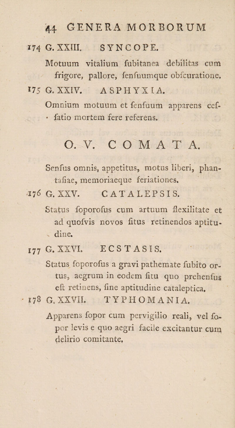 174 G. XXIII, SYNCOPE. Motuum vitalium fubitanea debilitas cum frigore, pallore, fenfuuxrique obfcuratione. *75 a XXIV. ASPHYXIA. Omnium motuum et fenfuum apparens cef- * fatio mortem fere referens. O. V. COMATA. Senfus omnis, appetitus, motus liberi, phan- taiiae, memoriaeque feriationes. il6 G. XXV. CATALEPSIS. Status foporofus cum artuum Sexilitate et ad quofvis novos litus retinendos aptitu- , dio e. 177 G. XXVI. ECSTASIS. Status foporofus a gravi pathemate fubito or¬ tus, aegrum in eodem ficu quo prehenfug eft retinens, fine aptitudine cataleptica. G. XXVII. T YPHOMANI A. Apparens fopor cum pervigilio reali, vel fo- por levis e quo aegri facile excitantur cum delirio comitante»