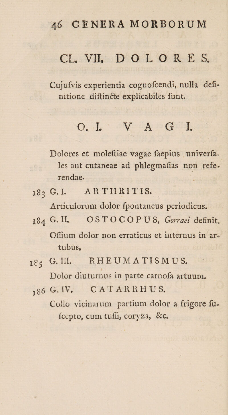 CL. VII, DOLORES* Cujufvis experientia cognofcendi, nulla defi¬ nitione diilinde explicabiles funt. o. i. VAGI. Dolores et moleftiae vagae faepius univerfa- les aut cutaneae ad phlegmafias non refe¬ rendae. s83 G,L ARTHRITIS. Articulorum dolor fpontaneus periodicus, 184 G. II. OSTOCOPUS, Gorraei definit, Offium dolor non erraticus et internus in ar¬ tubus, BS G. III. RHEUMATISMUS, * 1 Dolor diuturnus in parte carnofa artuum, j36 G, IV. C ATARRHUS. Collo vicinarum partium dolor a frigore fu* fcepto, cum tufli, coryza, &c9