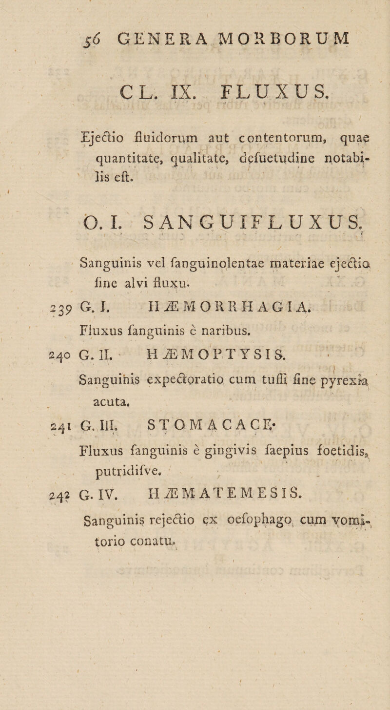 CL. IX. FLUXUS. . S ■ ' ' Ejeflio fluidorum aut contentorum, quae quantitate, qualitate, defuetudine notabi- ' lis eft. O. I. SANGUIFLUXUS. ! ’ * '• V - 1 Sanguinis vel fanguinolentae materiae eje&ia fine alvi fluxu. 239 G. I. H iEMORRHAGI A. Fluxus fanguinis c naribus. 240 G. II. H M M OPTYSI S. ■ ' ■ ■ v' ' _ 1 . Sanguinis expeeforatio cum tuffi fine pyrexk acuta. 241 G. III. STGMACAC E- * • 7 - f ft ; . Fluxus fanguinis e gingivis faepius foetidis^ putridifve» 242 G. IV. HAEMATEMESI S. Sanguinis rejeclio ex oefophago cum vomi* torio conatu.