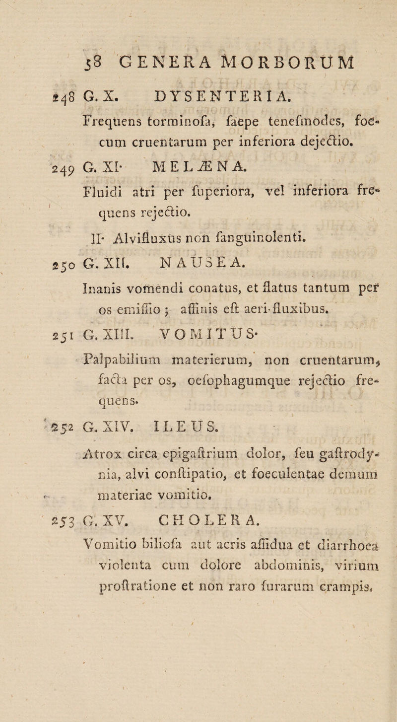 248 G. X. DYSENTERIA. Frequens torminofa* faepe tenefmodes, foe« cum cruentarum per inferiora dejedlio. 249 G. XI- MELINA, Fluidi atri per fuperiora, vel inferiora fre** quens rejeciio. II* Alvifluxus non fanguinolenti. 250 G. XIR N AUSE A. Inanis vomendi conatus, et Ratus tantum per os emiffio ; affinis eft aeri-fluxibus. 251 G. XI1L VOMITUS* Palpabilium materierum, non cruentarum* faci a per os, oefophagumque rejeciio fre¬ quens. $52 G. XIV. ILEUS. Atrox circa epigaflrium dolor, feu gaflrody* nia, alvi conflipatio, et foeculentae de.mum materiae vomitio. 253 g: XV. C H O L E R A. Vomitio biliofa aut acris affidua et diarrhoea violenta cum dolore abdominis, virium proflratione et non raro furarum crampis* /