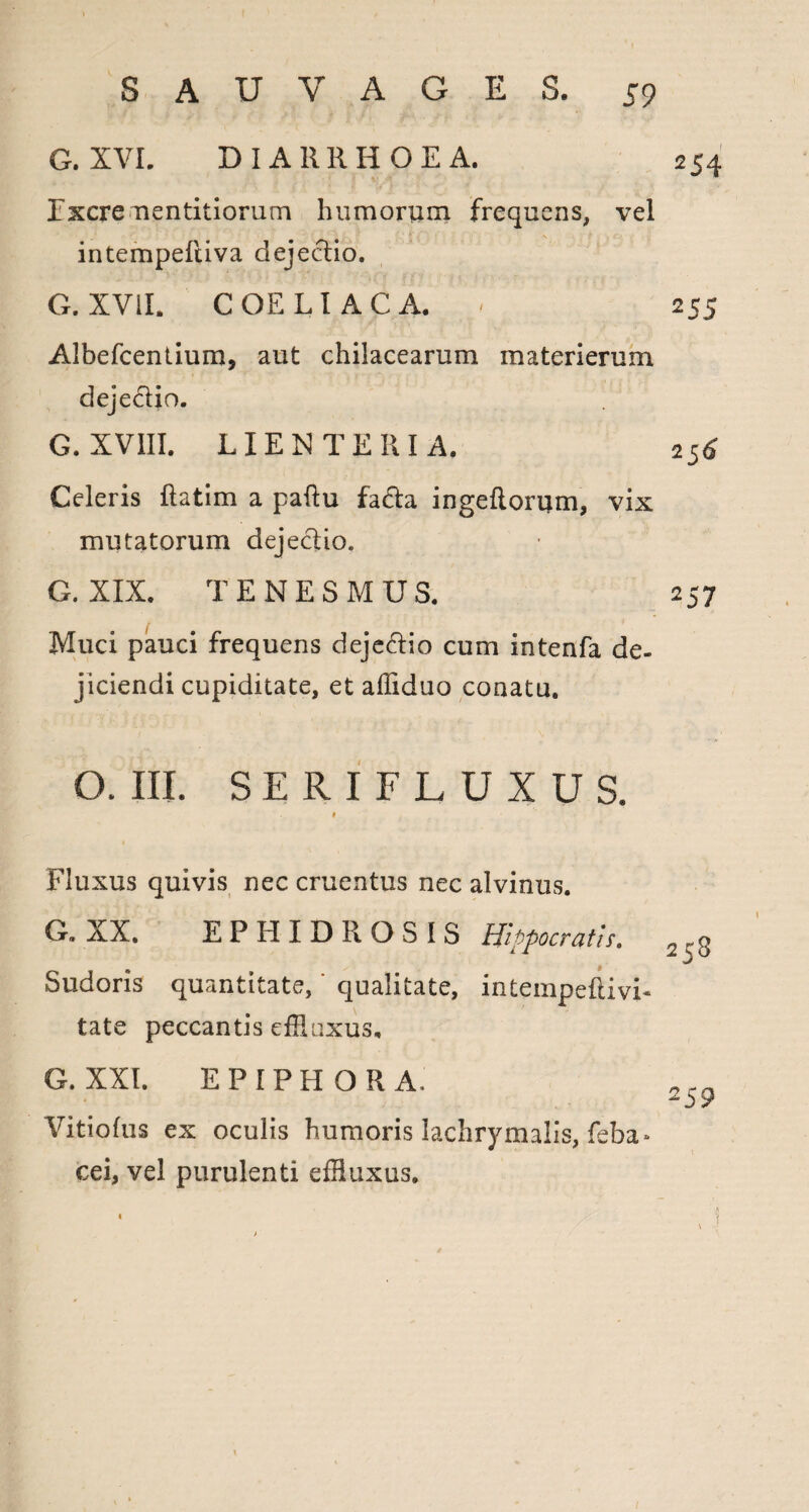 G. XVI. DIARRHOEA. 254 Excre mentitiorum humorum frequens, vel intempeftiva dejectio. G. XVII. COELIACA. - 255 Albefcentium, aut chilacearum materierum dejectio. G. XVIII. LIENTERIA. 256 Celeris ftatim a paftu fa6ta ingeftorum, vix mutatorum dejectio. G. XIX. TENESMUS. 257 Muci pauci frequens deje&io cum intenfa de¬ jiciendi cupiditate, et affiduo conatu. O. III. SERIFLUXUS. Fluxus quivis nec cruentus nec alvinus. G. XX. EPHIDROSIS Hippocratis. Sudoris quantitate, qualitate, intempeftivi- tate peccantis effluxus. G. XXI. EPIPHORA, ^59 Vitio Ius ex oculis humoris lachry malis, feba- cei, vel purulenti effluxus.