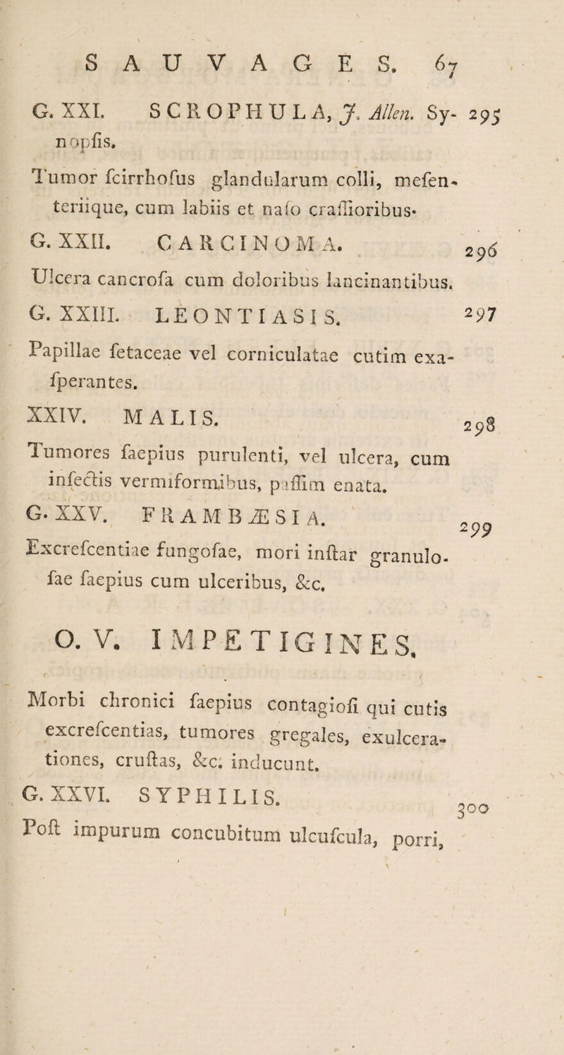 \ S A U V A G E S. G. XXL S C R O P H U L A, J, Allen. Sy¬ ri op fis. Tumor fcirrhofus glandularum colli, niefen- teriique, cum labiis et nafo crallioribus- G. XXII. CARCINO Ivi A. LJIccra cancrofa cum doloribus lancinantibus. G. XXIII. LEONTI ASIS. Papillae fetaceae vel corniculatae cutim exa¬ sperantes. XXIV. MALI S. V 1 umores faepius purulenti, vel ulcera, cum infectis vermiformibus, paffim enata. G. XXV. FRAMBiESI A. tiae funbofa e, mori inftar granulo- fae faepius cum ulceribus, &c. 295 296 297 298 99 O. V. I M P E T IG IN E S a- Morbi chronici faepius contagiofi qui cutis excrefcentias, tumores gregales, exulcer tiones, cruftas, &c. inducunt. , S  ' ’ I , G. XXVI. SYPHILIS. Poft impurum concubitum ulcufcula, porri 3°o !