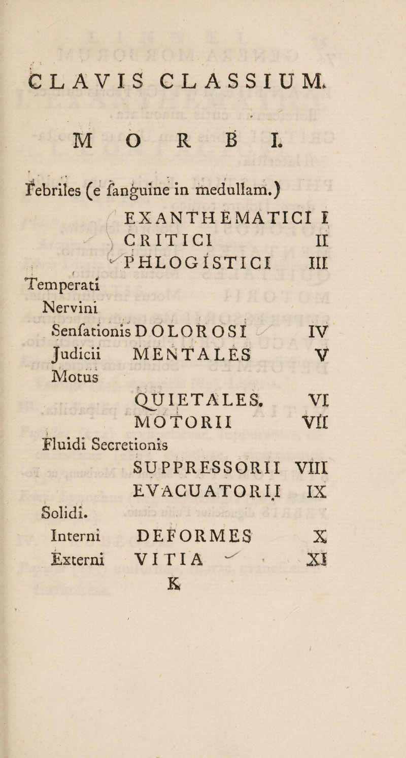 CLAVIS CLASSIUM. febriles (e fan^uine in medullam.) ' EXANTHEMATICI I * ■; CRITICI II ‘ THLOGISTICI III f Temperati Nervini SenfationisDOLOR OSI ^ IV Judicii MENTALES V > 4 1 Motus QUI ET ALES. VI MOTORII VII Fluidi Secretionis SUPPRESSORII VIII EVACUATOR II IX Solidi. Interni DEFORMES X Externi VITIA ^ • XI K i