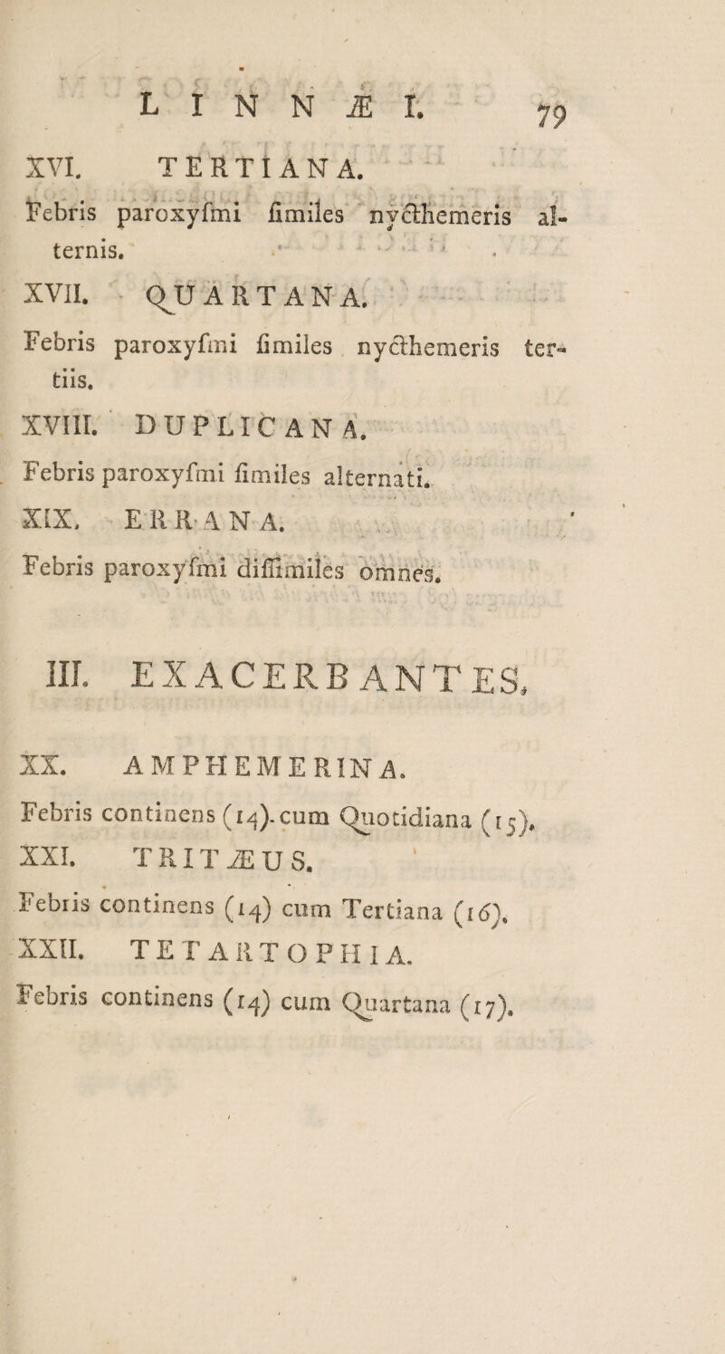 XVI. TERTIANA. Febris paroxyfmi ii miles ny&liemeris al¬ ternis. 1 ' XVII. QUARTANA, Febris paroxyfmi (imiles nycihemeris ter¬ tiis. XVIII. DUPLICANA. Febris paroxyfmi fimiles alternati. XIX. E R R \ N A. Febris paroxyfmi diffimiles omnes. III. EXACERBANTES, XX. AMPHEMERINA. Febris continens (1^).cum Quotidiana (15). XXI. T RIT M U S. « *. I1 ebiis continens (14) cum Tertiana (16). XXII. T E T A IIT O F H i A. Febris continens (1^ cum (Quartana (17}.