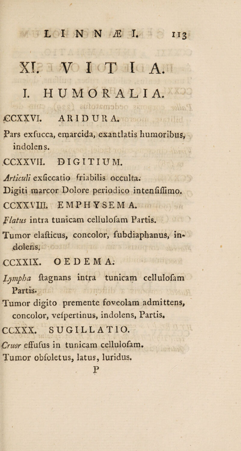 X I. VITIA. I. HUMORALIA. jGCXXVI. A R I D U R A. Pars exfucca, erparcida, exantlatis humoribus, indolens. CCXXVII. DIGITIUM. Articuli exficcatio friabilis occulta.1 Digiti marcor Dolore periodico intenfiffimo, CCXXVIII. EMPHYSEM A. Flatus intra tunicam cellulofam Partis. Tumor elafticus, concolor, fubdiaphanus, in® dolens. 1 CCXXIX. OEDEMA; Lympha ftagnans intra tunicam cellulofam Partis. Tumor digito premente foveolam admittens, concolor, velpertinus, indolens, Partis® CCXXX. SUGILLATIO. Cruor effufus in tunicam cellulofam. Tumor obfoletus, latus, luridus. - P