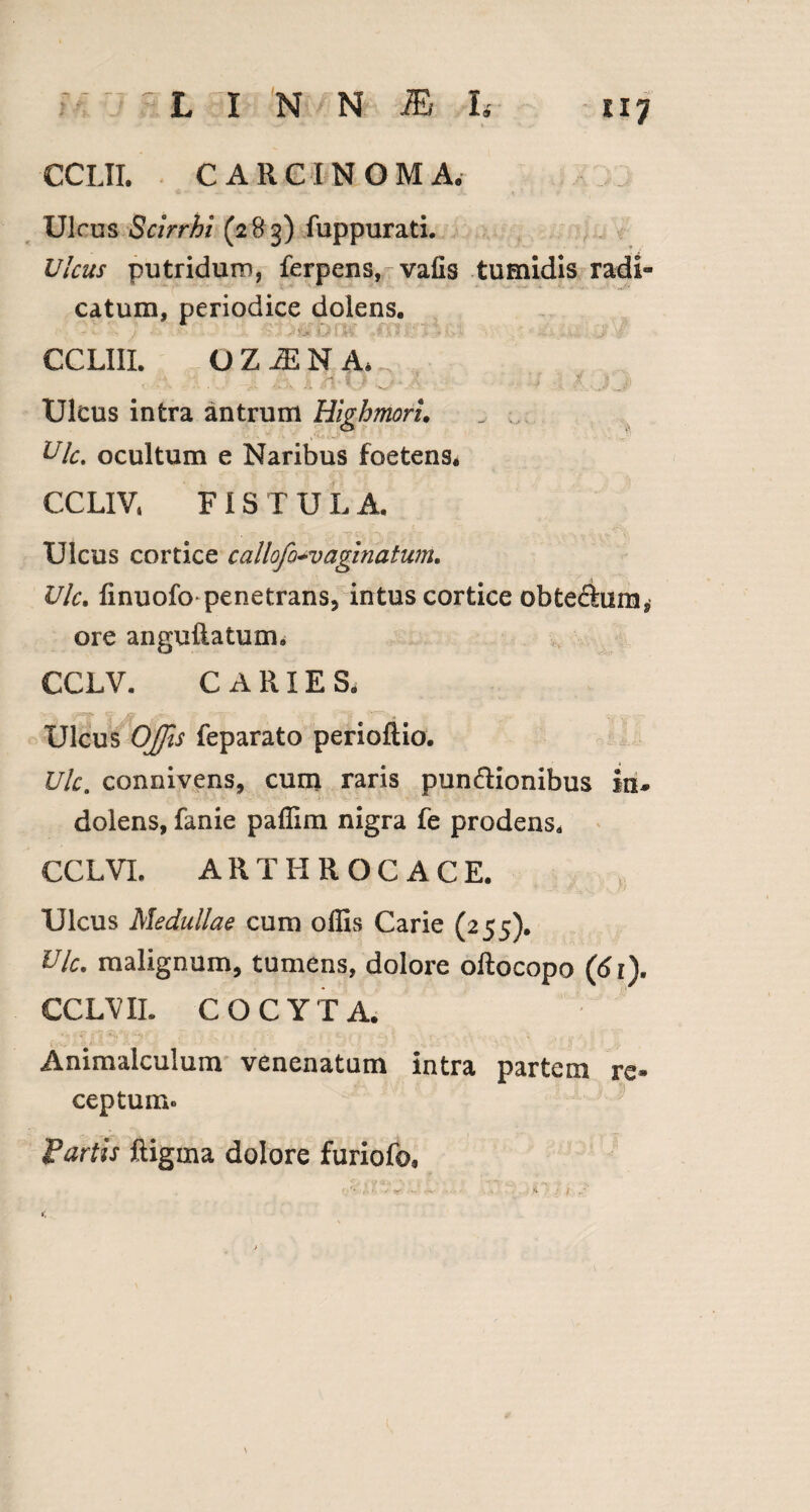 CCLII. CARCINOMA. Ulrus Scirrhi (2^3) fuppurati. Ulcus putridum, ferpens, vafis tumidis radi¬ catum, periodice dolens. \Cjuf8 Wr3 CCLIIL OZ^NA* Ulcus intra antrum Highmoru „ ; Ulc. ocultum e Naribus foetens. CCLIV» FIS T U L A. Ulcus cortice callofo+vaginatum. Ulc. finuofo penetrans, intus cortice obte£him, ore anguftatum. CCLV. CARIES. Ulcus Offis feparato perioftio. Ulc. connivens, cum raris pun&ionibus in* dolens, fanie paffim nigra fe prodens. CCLVL ARTHR0C ACE. Ulcus Medullae cum offis Carie (255). Vlc. malignum, tumens, dolore oftocopo (61). CCLV II. COCYTA. Animalculum venenatum intra partem re¬ ceptum® fartis ftigma dolore furiofo, /