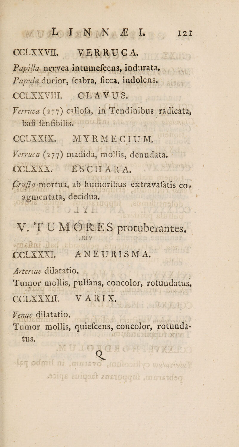 CCLXXV1I. VERRUCA. Papilla nervea intumefcens, indurata. Papula durior, fcabra, ficca, indolens. CCLXXVni. CLAVUS. Verruca (277) callofa, in Tendinibus radicata, bafi feniibilis. CCLXXIX. MYRMEC IU M. Verruca (277) madida, mollis, denudata. CCLXXX. ESCHAR A. Crufla mortua, ab humoribus extravafatis co» agmen tata, decidua. + -r *••'*» * * r* ?*. ; jl l i ... V. TUMORES protuberantes. ,rJv TTftMOf ■■ . CCLXXXI. ANEURISM A. Arteriae dilatatio. Tumor mollis, pulfans, concolor, rotundatus. . • .. - „ ...... CCLXXXII. V A ii I X. Venae dilatatio. Tumor mollis, quiefcens, concolor, rotunda¬ tus.