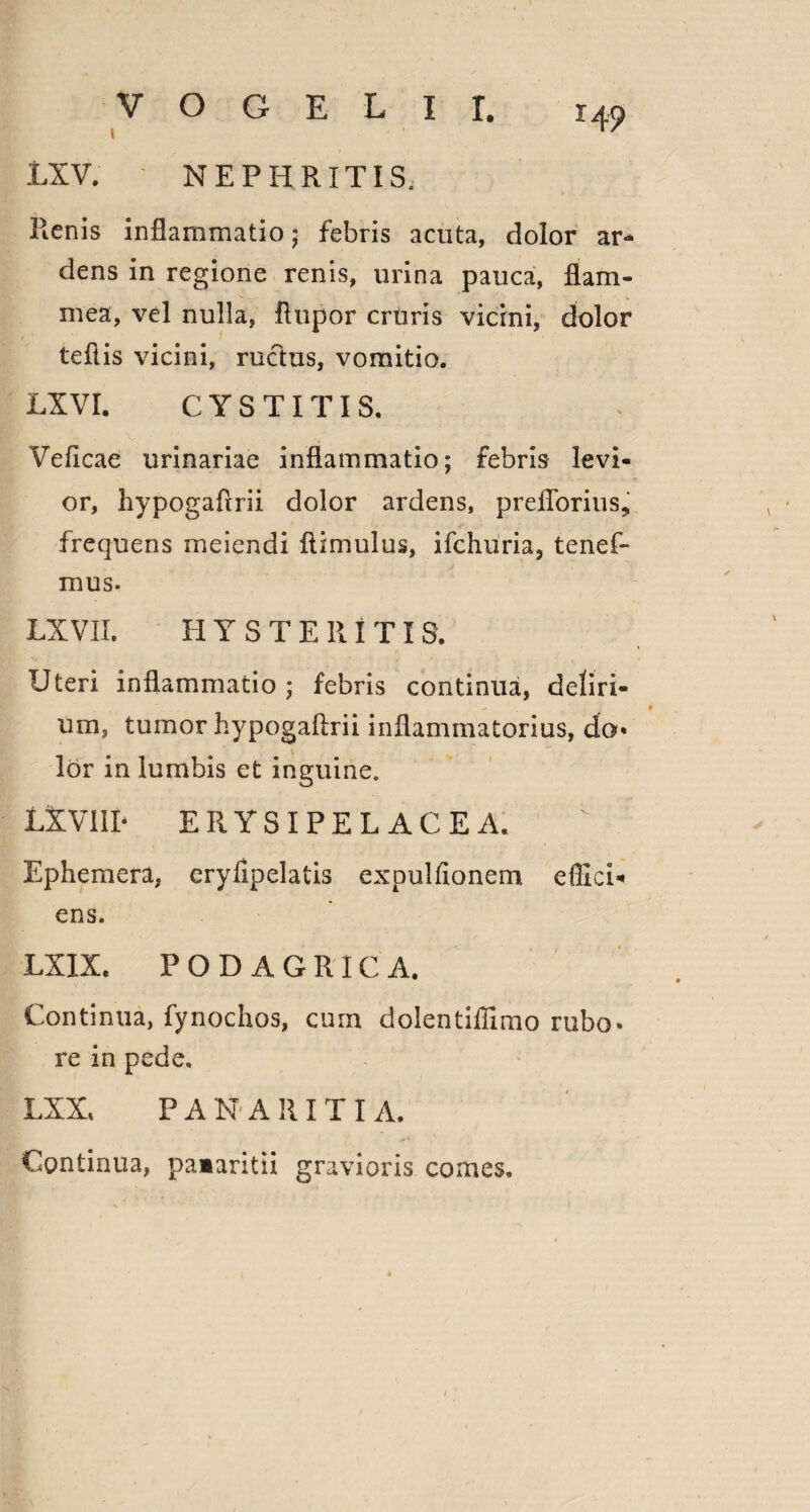 I ■' ‘ LXV. NEPHRITIS, Pienis inflammatio; febris acuta, dolor ar¬ dens in regione renis, urina pauca, flam¬ mea, vel nulla, flupor cruris vicini, dolor teflis vicini, ructus, vomitio. LXVI. CYSTITIS. Veficae urinariae inflammatio; febris levi¬ or, hypogaftrii dolor ardens, preflorius, frequens meiendi ftimulus, ifchiiria, tenef- mus. LXVII. H Y S T E 111 TI S. Uten inflammatio ; febris continua, deliri¬ um, tumor hypogaftrii inflammatorius, do* lor in lumbis et inguine, LX VIII- ERYSIPELACEA. Ephemera, eryftpelatis expulfionem effici- ens. LXIX, PODAGRICA. Continua, fynochos, cum dolentiffimo rubo* re in pede. LXX, PAN ARITI A. Continua, paaaritii gravioris comes.