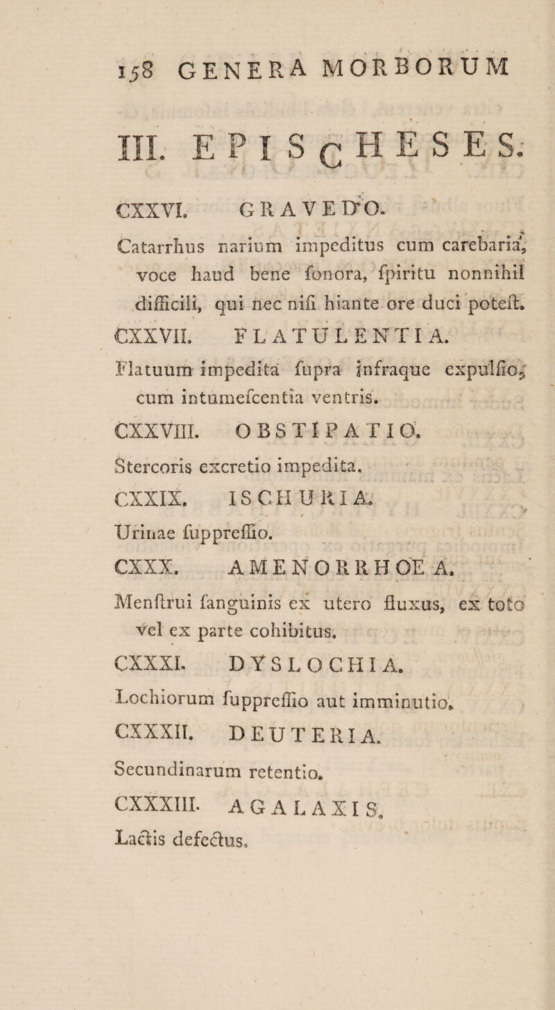 III. E P I S q H E S E S. CXXVL G R A V E DO. Catarrhus narium impeditus cum carebaris, voce haud bene fonora, fpiritu nonnihil diflicili, qui nec nili hiante ore duci poteft. CXXVII. F L A T U L E N TI A. Flatuum impedita fiipra infra que expulfio^ cum intumefcentia ventris. CXXVIII. OBST I P A T I 0. Stercoris excretio impedita. CXXIX. IS CH URIA. v Urinae fiippreffio. CXXX. A M E N O R R H OE A. Menftrui fanguinis ex utero fluxus, ex toto vel ex parte cohibitus. CXXXI. DYSLOCHI A. t ' ■ . ■. V • Lochiorum fuppreffio aut imminutio. CXXXII. deuteria. Secundinarum retentio. CXXXIII. AGALAXI S. ■ ' ' uv - • ; Laciis defedus.