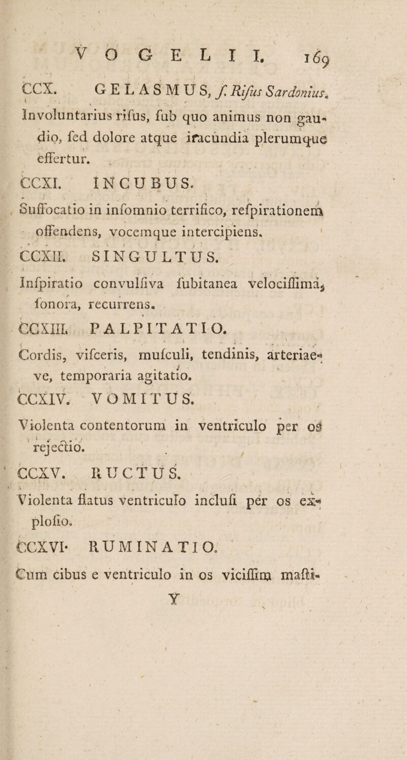 CCX. GELASMUS,/Rifus Sardonius. Involuntarius rifus, fub quo animus non gau¬ dio, fed dolore atque iracundia plerumque effertur. CCXI. INCUBUS. Suffocatio in infomnio terrifico, refpirationem offendens, vocemque intercipiens. CCXIL SINGULTUS. » * ' y ■■ • k ■ ■ r ' . •• s . Infpiratio convulfiva fubitanea velociffim% / , fonora, recurrens. CCXIII. PALPITATIO. ' ''' Cordis, vifceris, mufculi, tendinis, arteriae® i ve, temporaria agitatio. CCXIV. V O M IT U S. Violenta contentorum in ventriculo per rejecdo. CCXV. RUCTUS. • . ^ \ t *, , . • ' / * j •, ; ' A Violenta flatus ventriculo inclufi per os ex® CCX VI- R U IVI IN A TI Q0 Cum cibus e ventriculo in os viciffim mafti- > Y