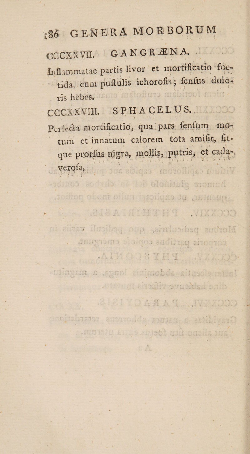 cccxxvii. gangrjna. Inflammatae partis livor et mortificatio foe¬ tida, cum pullulis ichorofis, lenius doio- ris hebes. CCCXXVIII, SPHACELUS. Pericla mortificatio, qua pars fenfum mo« tum et innatum calorem tota amifit, fit- • v ? a que prorfus nigra, mollis3 putris, et cad$* verofa® .  : ' ' .