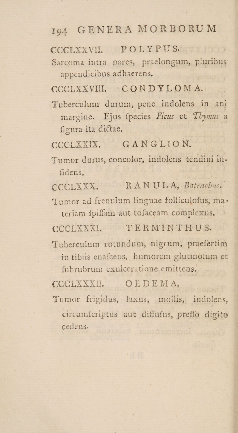 CCCLXXVII. P O L Y P IT S. Sarcoma intra nares, praelongum, pluribus appendicibus adhaerens. CCCLXXVI1I. 1 C ONDYLO M A. Tuberculum durum, pene indolens in ani margine. Ejus fpecies Ficus et Thymus a figura ita dictae. CCCLXXIX. G A N G LION. Tumor durus, concolor, indolens tendini in- fidens. CCCLXXX. RANULA, Batraohus. Tumor ad frenulum linguae folliculofus, ma¬ teriam fpiffam aut tofaceam complexus, CCCLXXXL T E R M;I N T Ii U S. Tuberculum rotundum, nigrum, praefertim in tibiis enafeens, humorem glutinofum et iubrubrum exulceratione emittens. CCCLXXXII. O L D E M A. Tu mor frigidus, laxus, mollis, indolens, circumfcriptus aut diffufus, preilo .digito cedens.