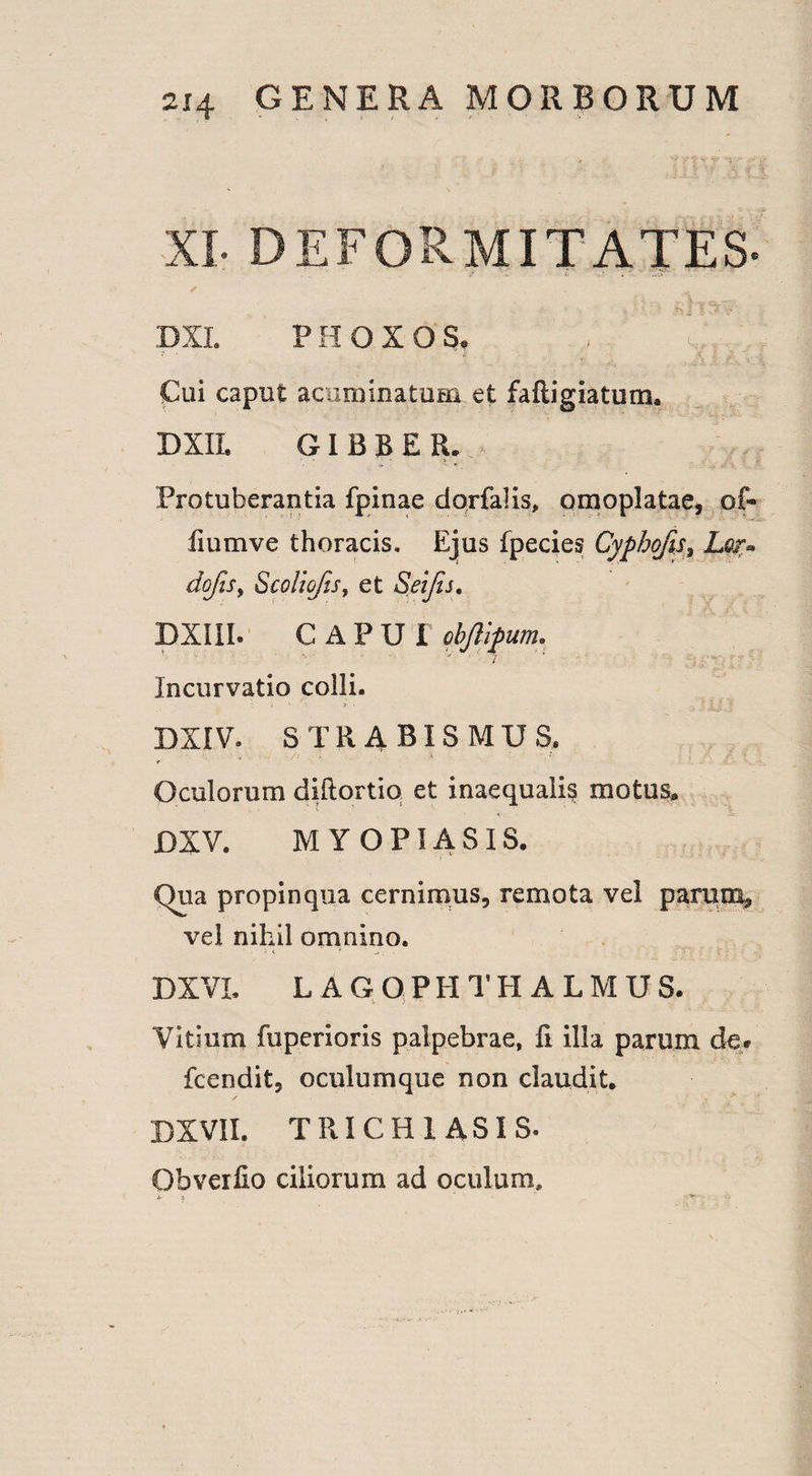 > ' y' v v- -v ■*%> •- , -XI* DEFORMITATES- r . ' DXL PHOXOS, , Cui caput acuminatum et fafligiatum, DXIL GIBBER. Protuberantia fpinae dorfalis, omoplatae, of- fiumve thoracis. Ejus fpecies Cyphofis$ Lqt» doftSy Scoliojis, et Seijis. DXIII. C APU I pbjlipum, ■ r i Incurvatio colli. DXIV. STRABISMUS. ■ V ' ■ /■ A ' • . ‘ Oculorum diftortio et inaequalis motus, DXV. M Y O PIA SIS. Qua propinqua cernimus, remota vel parum* vel nihil omnino. DXVL L AGQPHTH ALMUS. Vitium fuperioris palpebrae, fi illa parum de» fcendit, oculumque non claudit, DXV1I. TRICHIASIS. Obverfio ciliorum ad oculum.