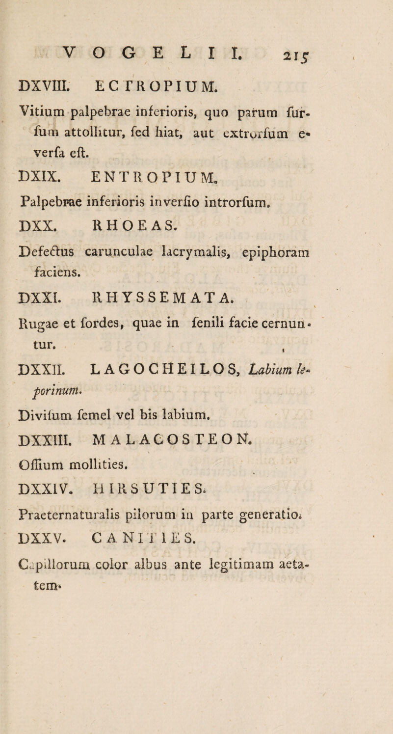 21.? DXVIIL ECTROPIUM. Vitium palpebrae inferioris, quo parum fur- fum attollitur, fed hiat, aut extrorfum e» verfa eft. DXIX. ENTROPIUM, Palpebrae inferioris inverfio introrfum. DXX. RHOEAS. DefeHus carunculae lacrymalis, epiphoram faciens, DXXL RHYSSEMAT A. Rugae et fordes, quae in fenili facie cernun* tur, ( DXXII. LAGOCHEILOS, Labium purinum. Divilum femel vel bis labium. DXXIII. MALACOSTEON. * Offium mollities. DXX1V. HIR SUTI ES. Praeternaturalis pilorum in parte generatio^ DXXV. CANI T 1 E S. Cepillorum color albus ante legitimam aeta¬ tem» t