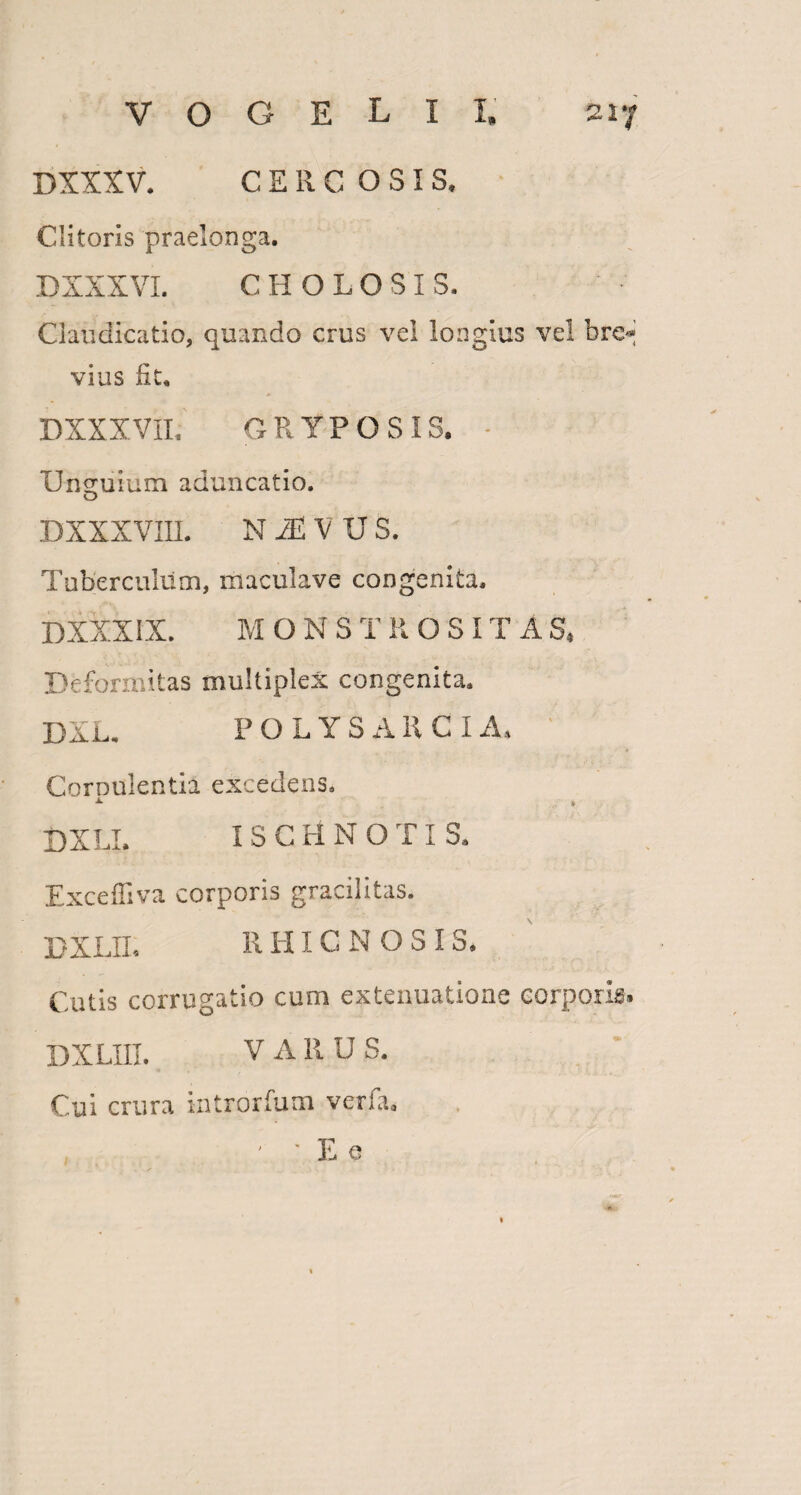 DXXXV. C E R C OSIS* Clitoris praelonga. D XXXVI. CH OLO SIS. Claudicatio, quando crus vel longius vel brc«j vius Iit. DXXXVIL GRYPO SIS. - Unguium aduncatio. O DXXXVin. N M V u s. Tuberculum, maculave congenita. DXXXIX. MONS T ROSI T A S, Deformitas multiplex congenita. DXL. P O L Y S A R C I A. Cornulentia excedens. a- * DXLI. ISGHNOTIS. Excelliva corporis gracilitas. PXLII. RHICNOSI S. Cutis corrugatio cum extenuatione corporis. DXLIII. VARUS. Cui crura introrfum verfa. , ' ' E e