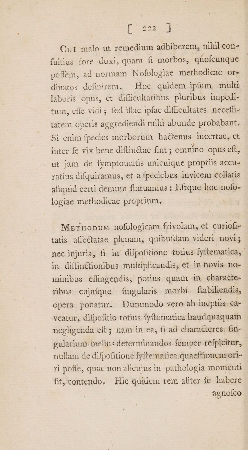 [ 222 j Cui malo ut remedium adhiberem, nihil con- mitius fore duxi, quam fi morbos, quofcunque poffem, ad normam Nofologiae methodicae or¬ dinatos definirem. Hoc quidem ipfum multi laboris opus, et difficultatibus pluribus impedi¬ tum, die vidi -7 fed illae ipfae difficultates neceffi- tatem operis aggrediendi mihi abunde probabant. Si enim fpecies morborum hadtenus incertae, et inter fe vix bene diftindiae fmt; omnino opus eft, ut jam de fymptomatis unicuique propriis accu¬ ratius difquiramus, et afpeciebus invicem colktis aliquid certi demum ftatuamus : Eftque hoc nofd- iogiae methodicae proprium. Methodum nofologicam frivolam, et curioii- tatis affedtatae plenam, quibufdam videri novi \ nec injuria, ii in difpofitione totius fyflematica, in diftindtiombus multiplicandis, et in novis no¬ minibus effingendis, potius quam in characte¬ ribus cujufque fmgularis morbi ftabiliendis, opera ponatur. Dummodo vero ab ineptiis ca¬ veatur, difpofitio totius fyflematica hauclquaquam negligenda efl; nam in ea, fi ad charadteres lin¬ gularium melius determinandos femper refpicitur, nullam de difpofitione fyflematica quaeffionem ori¬ ri poffe, quae non alicuius in pathologia momenti fit, contendo. Hic quidem rem aliter fe habere agnofco