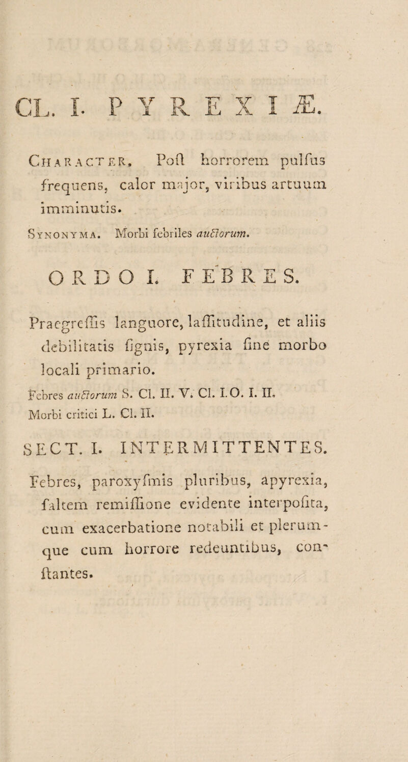 7T^ Character. Pofl horrorem pulfus frequens, calor major3 viribus artuum imminutis. Synonyma. Morbi febriles auUorum, O R DOL F EB R E S. Praegreffis languore, laffitudine, et aliis debilitatis fignis, pyrexia fine morbo locali primario. Febres auftorum S. Cl. II. V. Cl. I. O. I. IL Morbi critici L. Cl. II. SECT. I. INTERMITTENTES. Febres, paroxyfmis pluribus, apyrexia, f altem remiffione evidente interpofita, cum exacerbatione notabili et plerum¬ que cum horrore redeuntibus, com flantes.