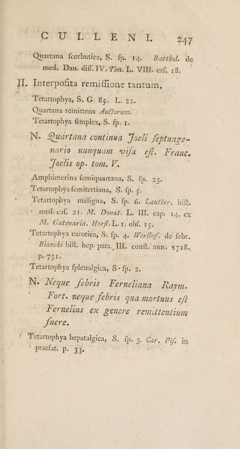 Quartana fcorbutica, S. fp. 14. Barthol. de med. Dan. diff. IV. Tim. L. VIII. caf. 18. II. Interpofita remiffione tantum. .* X s Tetartophya, S. G 85. L. 22. Quartana remittens AuDorum. Tetartophya fimplex, S. fp. 1. i ^. Quartana continua joeh feptuage-0 nario nunquam vifa efi. Franc» Joetis op. tom. V\ \ , Amphimerina femiquartana, S» fo. 22. Tetartophya femitertiana, S. fp. 5. Tetartophya maligna, S. fp. 6. Lautter. hift, • med. caf. 21. M. Donat. L. III. cap. 14, ex id/. Catenaria. Horft. L. i.obf. 1 c. Tetartophya carotica, S. fp. 4. de febr. Biar.cbi hile. hep. pars, III. conft. ann. 1718, P- 751 • ' 5 Tetartophya fplenalgiea, S*fp. 2. i . . • ’ / N. Neque febris Ferneliana Raym. Fort, neque febris qua mortuus eft Fer nelius ex genere remittentium fuere. Tetartophya hepatalgica, S. fp. 3. Car. PiJ. in ' praefat. p. 33. .< ■ • i