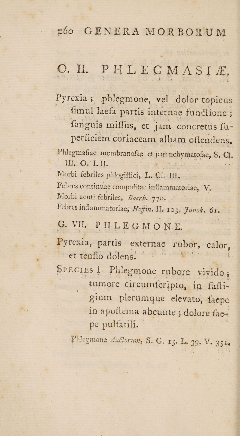 O. II. P H L EGMASI jE, Pjrexia ; phlegmone, vel dolor topicus fimul laefa partis internae fundione ; * ; ' ; fanguis mi iliis, et jam concretus fu- perficiern coriaceam albam, ofiendens. ' • * ? * - --  •- h.'.. PhJegmaflae membranofap et parenchymatofae, S. CL III. O. LII. « 'p ■■ f v Morbi febriles pblogillici, L. CL IIL Febres continuae compofitae inflammatoriae, V» Morbi acuti febriles, Boerh. 770. I ebres inflammatoriae, Hojfm. II. 105. Junck. 6i0 G. VII. P H L E G M O N, E. > 1 . - > Pyrexia, partis externae rubor, calor, ec tenfio dolens. h cA ls I Phlegmone rubore vivido . tumore circumfcrjpto, in fafti- gium plerumque elevato, lkepe in apoftema abeunte 5 dolore fae- pe pulfatili. Phlegmone Matrum, S. G, 15. L. 39. Y. 331, /  -