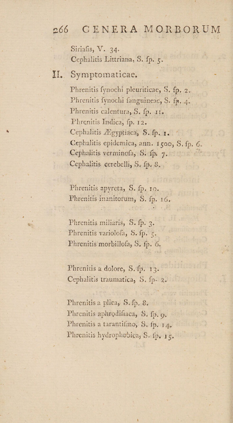 Siriafis, V. 34. * Cephalitis Littriana, S, fp. 5. IL Symptomaticae. Phrenitis fynochi pleuriticae, S. fp, 2, , 1 ,• * Phrenitis fynoclii fanguineae, S. fp. 4I Phrenitis calentura, S. fp. 11. Phrenitis Indica, fp, 12. Cephalitis PEgyptiaca, S. fp. 1. Cephalitis epidemica, ann. 1500, S, fp. 6. Cephalitis verminofa, S. fp. 7. Cephalitis cerebelli, S. fn, 8. Phrenitis apyreta, S. fp, 10. Phrenitis inanitorum, S, fp, 16, -• * i' Phrenitis, miliaris, S. fp. 3. Phrenitis variolofa, 8. fp, 5. Phrenitis morbillofa, S. fp. 6. Phrenitis a dolore, S. fp, 13. Cephalitis traumatica, 8» fp- 2. Phrenitis a plica, S. fp, 8, Phrenitis aphrodifiaca, S. fp. cjc Phrenitis a tarantifmo, 8, fp. j 4. Phrenitis hydrophobica, S- fp. 15, 1