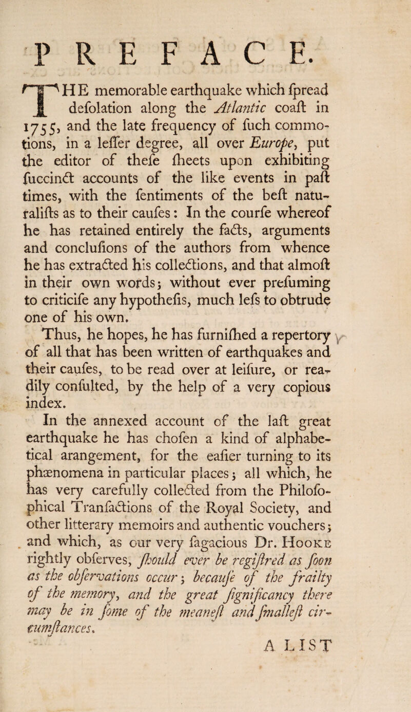 P R E F A C E. HE memorable earthquake which fpread defolation along the Atlantic coaft in 1755, and the late frequency of fuch commo¬ tions, in a leffer degree, all over Europe, put the editor of thefe fheets upon exhibiting fuccinft accounts of the like events in paft times, with the fentiments of the beft natu- ralifls as to their caufes: In the courfe whereof he has retained entirely the faCts, arguments and conclufions of the authors from whence he has extracted his collections, and that almoft in their own words; without ever prefuming to criticife any hypothecs, much lefs to obtrude one of his own. Thus, he hopes, he has furnifhed a repertory of all that has been written of earthquakes and their caufes, to be read over at leifure, or rea^- dily confulted, by the help of a very copious index. In the annexed account of the laft great earthquake he has chofen a kind of alphabe¬ tical arangement, for the eafier turning to its phenomena in particular places; all which, he has very carefully collefted from the Philofo- phical TranfaCtions of the Royal Society, and other litterary memoirs and authentic vouchers; and which, as our very fagacious Dr. Hooke rightly obferves, Jhould ever be regijlred as foon as the obfervations occur; becaufe of the frailty of the memory, and the great fgnificancy there may be in fome of the meanef andfmallefl cir- cum fiances* A LIST