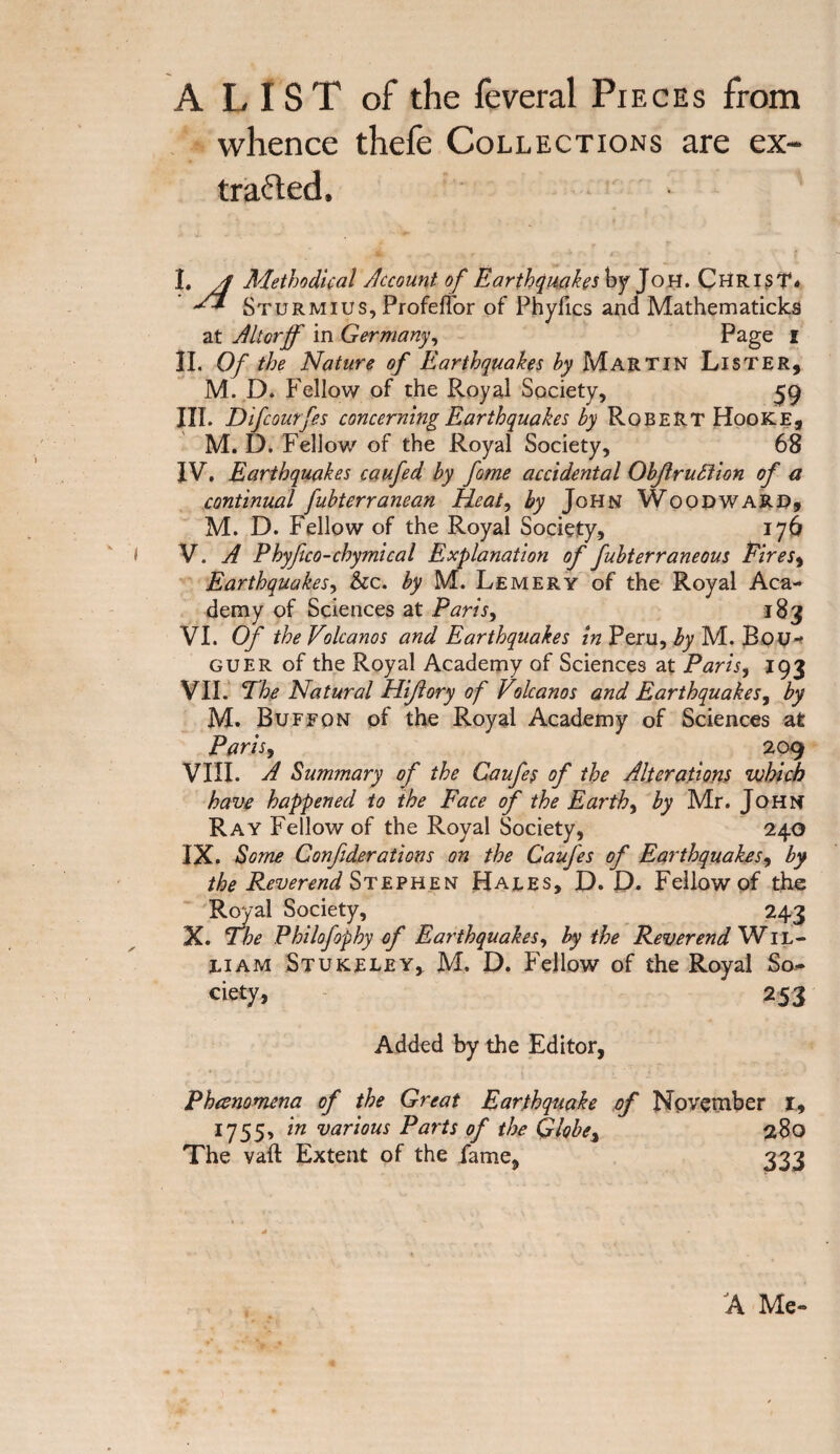 A L IS T of the feveral Pieces from whence thefe Collections are ex¬ tracted. I. Methodical Account of Earthquakes \yy Joh. Christ* •** Sturmius, Profeffor of Phylics and Mathematicks at Alterff in Germany, Page i II. Of the Nature of Earthquakes by Martin Lister, M. D» Fellow of the Royal Society, 59 III. Difcourfees concerning Earthquakes by Robert Hooke, M. D. Fellow of the Royal Society, 68 IV. Earthquakes caufed by fame accidental Objlruftion of a continual fubterranean Heat, by John Woodward, M. D. Fellow of the Royal Society, 176 V. A Phyfico-chymical Explanation of fubterraneous Eires, Earthquakes, &c. by M. Lemery of the Royal Aca¬ demy of Sciences at Paris, 183 VI. Of the Volcanos and Earthquakes in Peru, by M. Bou* guer of the Royal Academy of Sciences at Paris, 193 VII. The Natural Hiftory of Volcanos and Earthquakes, by M. Bu f f on of the Royal Academy of Sciences at Paris, 209 VIII. A Summary of the Gaufes of the Alterations which have happened to the Face of the Earthy by Mr. John Ray Fellow of the Royal Society, 240 IX. Some Confederations on the Caufees ofe Earthquakes, by the Reverend Stephen Hales, D. D. Fellow of the Royal Society, 243 X. The Philofeophy of Earthquakes, by the Reverend Wil¬ liam Stukeley, M. D. Fellow of the Royal So¬ ciety, 253 Added by the Editor, Phenomena of the Great Earthquake of November I, 1755, in various Parts of the Globe, 280 The vaft Extent of the fame, 333 A Me-