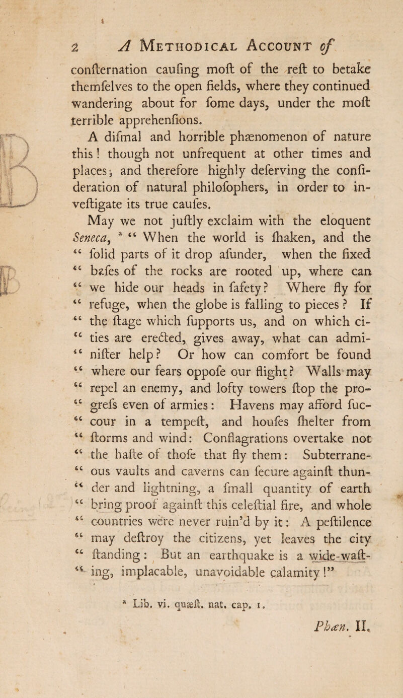 4 2 A Methodical Account of confternation caufing moft of the reft to betake themfelves to the open fields, where they continued wandering about for fome days, under the moft terrible apprehenfions. A difmal and horrible phenomenon of nature this! though not unfrequent at other times and places, and therefore highly deferving the confe¬ deration of natural philofophers, in order to in- veftigate its true caufes. May we not juftly exclaim with the eloquent Seneca, a 44 When the world is fhaken, and the 44 folid parts of it drop afunder, when the fixed 44 bafes of the rocks are rooted up, where can 44 we hide our heads in fafety? Where fly for 44 refuge, when the globe is falling to pieces ? If 64 the ftage which fupports us, and on which ci- u ties are eredted, gives away, what can admi- 44 nifter help? Or how can comfort be found 44 where our fears oppofe our flight? Walls may 44 repel an enemy, and lofty towers flop the pro- 44 grefs even of armies : Havens may afford fuc- 44 cour in a tempeft, and houfes fhelter from 44 ftorms and wind: Conflagrations overtake not 44 the hafte of thofe that fly them: Subterrane- 44 ous vaults and caverns can fecure again ft thun- 44 der and lightning, a fmall quantity of earth 44 bring proof againft this celeftial fire, and whole 44 countries were never ruin’d by it: A peftilence 44 may deftroy the citizens, yet leaves the city 44 (landing : But an earthquake is a wide-waft- 44 ing, implacable, unavoidable calamity 1” ' * • • * * - - a Lib. vi. quaelt. nat. cap. i.