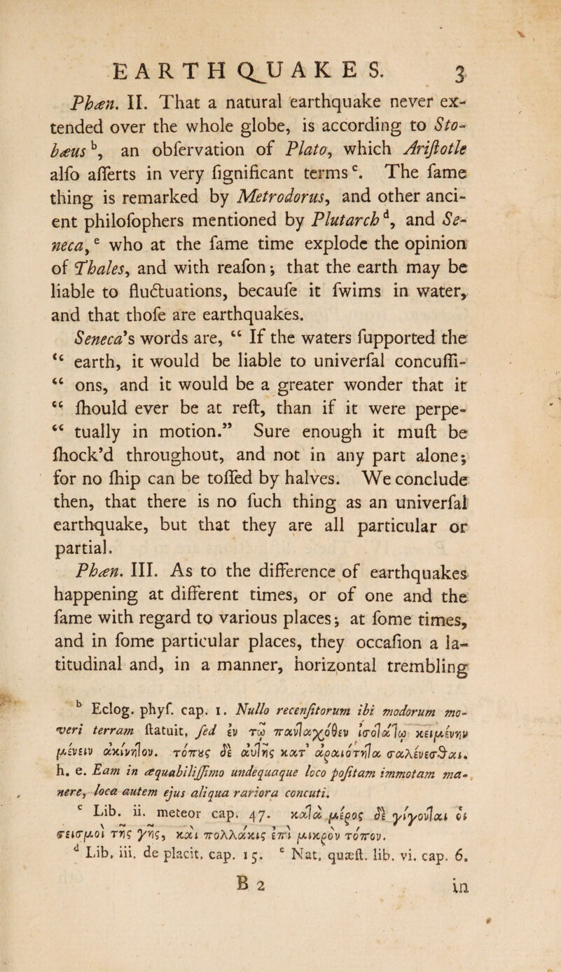 Phesn. II. That a natural earthquake never ex¬ tended over the whole globe, is according to Sto- b<eus b, an obfervation of Plato, which Ariftotle alfo alferts in very fignificant termsc. The fame thing is remarked by Metrodorus, and other anci¬ ent philofophers mentioned by Plutarchd, and Se¬ neca, e who at the fame time explode the opinion of Phales, and with reafon; that the earth may be liable to fluctuations, becaufe it fwims in water, and that thofe are earthquakes. Seneca?s words are, “ If the waters fupported the <c earth, it would be liable to univerfal concuffi- <c ons, and it would be a greater wonder that it “ fhould ever be at reft, than if it were perpe- “ tually in motion.” Sure enough it muft be ftiock’d throughout, and not in any part alone; for no fhip can be tolled by halves. We conclude then, that there is no fuch thing as an univerfal earthquake, but that they are all particular or partial. Phten. III. As to the difference of earthquakes happening at different times, or of one and the fame with regard to various places; at fome times, and in fome particular places, they occafion a la¬ titudinal and, in a manner, horizontal trembling b Eclog. phyf. cap. I. Nullo recenftorum ibi modorum mo- <veri terrain ftatuit, fed lv tcc 7rixvhx^bQiv xufAwyv fAtvsiv ccycivwlov. rbnug Je dvlng xcct d^ociorr?oo (rccAiveeSacu h. e. Earn in aquabilifjimo unde qua que loco p oft am immotam ma~ nere, loca autem ejus aliqua rariora concuti. Lib. ii. meteor cap. 47. jidla, j/,ioog Jg yiyovloci a \ ~ ~ \ / ■> \ \ / * * 5TfK7jC/.ot Tr\g yrig, k&i TroXXcoiig nn y.Lxg>ov tottov. d Lib, iii. de placit, cap. 15. e Nat, quteit. lib. vi. cap. 6. B 2 m