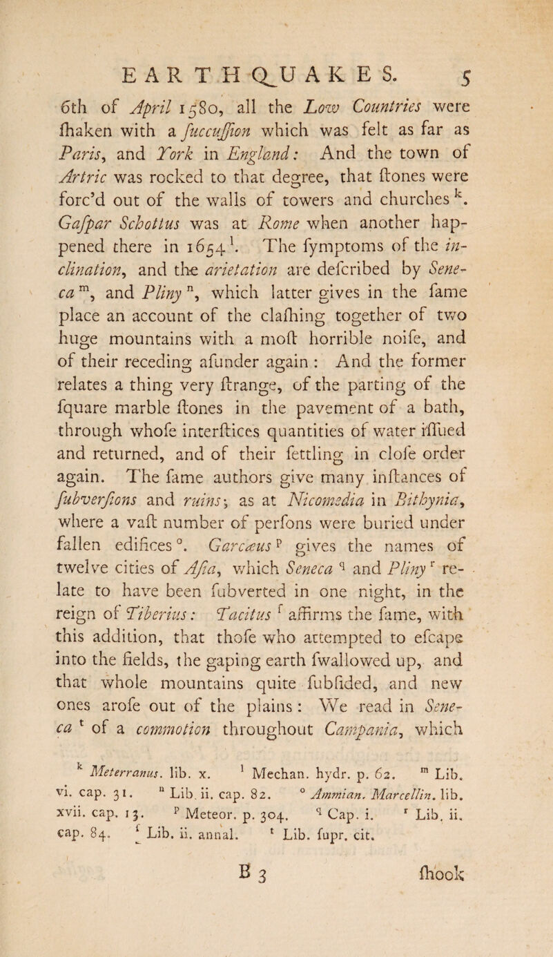 6th of April 1580, all the Low Countries were fhaken with a fnccujfion which was felt as far as Paris, and York in England: And the town of Artric was rocked to that degree, that ftones were forc’d out of the walls of towers and churches k. Gafpar Schott us was at Rome when another hap¬ pened there in 16541. The fymptoms of the in¬ clination^ and the arietation are deferibed by Sene¬ ca m, and Pliny n, which latter gives in the fame place an account of the clafhing together of two huge mountains with a mold horrible noife, and of their receding afunder again : And the former relates a thing very ffrange, of the parting of the fquare marble (tones in the pavement of a bath, through whofe interfaces quantities of water blued and returned, and of their fettling in clofe order again. The fame authors give many inldances of fubverfions and ruins; as at Nicomedia in Bithynia, where a vaft number of perfons were buried under fallen edifices °. Garcausp gives the names of twelve cities of Afia, which Seneca q and Plinyr re¬ late to have been fubverted in one night, in the reign of Tiberius: Tacitus 1 affirms the fame, with this addition, that thofe who attempted to efcape into the fields, the gaping earth fwallowed up, and that whole mountains quite fubfided, and new ones arofe out of the plains : We read in Sene- ca t of a commotion throughout Campania, which Met err anus. lib. x. 1 Meehan, hydr. p. 62. m Lib. vi. cap. 31. 11 Lib. ii. cap. 82. 0 Ammian. Marcellin. lib. xvii. cap. 13. p Meteor, p. 304, q Cap. i. r Lib. ii, cap. 84. * Lib. ii. annal. x Lib. fupr. cit. b3 fhook