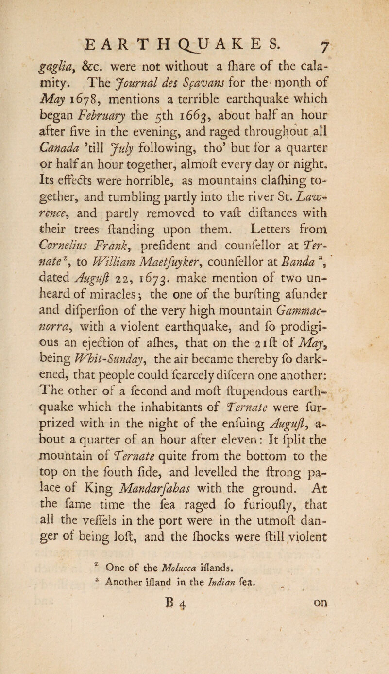 gaglia> &c. were not without a fhare of the cala¬ mity. The Journal des Sfavans for the month of May 1678, mentions a terrible earthquake which began February the 5th 1663, about half an hour after five in the evening, and raged throughout all Canada ’till July following, tho’ but for a quarter or half an hour together, almoft every day or night. Its effects were horrible, as mountains clafiiing to¬ gether, and tumbling partly into the river St. Law- rence, and partly removed to vaft diftances with their trees Handing upon them. Letters from Cornelius Frank, prefident and counfellor at Ter- natez, to William Maetfuyker, counfellor at Banda a, dated Auguft 22, 1673. make mention of two un¬ heard of miracles*, the one of the burfting afunder and difperfion of the very high mountain Gammac- norra, with a violent earthquake, and fo prodigi¬ ous an ejection of alhes, that on the 21ft of May% being Whit-Sunday, the air became thereby fo dark¬ ened, that people could fcarcely difcern one another: The other of a fecond and moil ftupendous earth¬ quake which the inhabitants of Ternate were fur- prized with in the night of the enfuing Auguft, a- bout a quarter of an hour after eleven: It fplit the mountain of Ternate quite from the bottom to the top on the fouth fide, and levelled the ftrong pa¬ lace of King Mandarfahas with the ground. At the fame time the fea raged fo furioufly, that all the vefiels in the port were in the utmofi dan¬ ger ot being loft, and the ftiocks were (till violent One of the Molucca iilands. a Another jfland in the Indian fea. B 4 on /