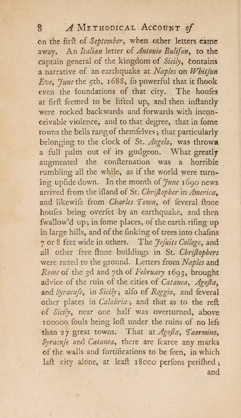 On the firft of September, when other letters came away. An Italian letter of Antonio Bulifon, to the captain general of the kingdom of Sicily, Contains a narrative of an earthquake at Naples on Whitjun Eve, June the 5th, 1688, fo powerful that it ftiook even the foundations of that city. The houfes at firft feemed to be lifted up, and then inftantly were rocked backwards and forwards with incon¬ ceivable violence, and to that degree, that in fome towns the bells rang of the ml elves •, that particularly belonging to the clock of St. Angelo, was throws a full palm out of its gudgeon. What greatly augmented the confirmation was a horrible rumbling all the while, as if the world were turn- ing upfiide down. In the month of June 1690 news arrived from the ifiand of St. Chrijlopher in Americay and likewife from Charles Fowny of feveral ftone houfes being overfet by an earthquake, and then fwallow’d up*, in fome places, of the earth rifing up in large hills, and of the finking of trees into chafrns 7 or 8 feet wide in others. The Jefuits College, and all other free ftone buildings in St. Chrijlophers were razed to the ground. Letters from Naples and Rome of the 3d and 7th of February 1693, brought advice of the ruin of the cities of Catanea, Agofta, and Syracufe^ in Sicily; alfo of Reggioy and feveral other places in Calabria; and that as to the reft of Sicily, near one half was overturned, above 100000 fouls being loft under the ruins of no lefs than 27 great towns. That at Agofta, Faorminoy Syracufe and Catanea, there are fcarce any marks of the walls and fortifications to be feen, in which jaft city alone, at leaf!: 18000 perfons perifhed ; and