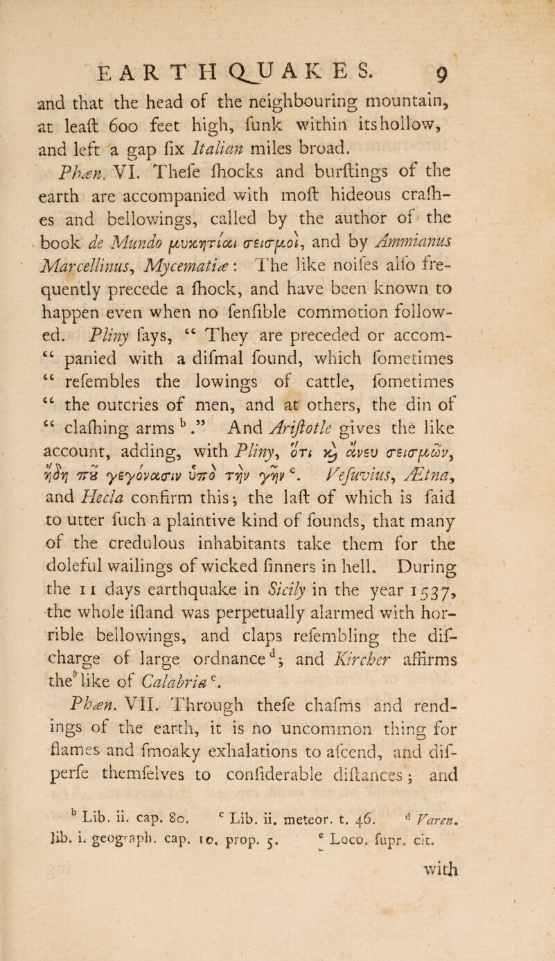and that the head of the neighbouring mountain, at lead 600 feet high, funk within its hollow, and left a gap fix Italian miles broad. Pheen, VI. Thefe fhocks and burdings of the earth are accompanied with moil hideous cradl¬ es and bellowings, called by the author ol the book de M-iindo crsirpo)-, and by Ammianus Marcellinus, Mycematiee: The like noiies aiio fre¬ quently precede a fhock, and have been known to happen even when no fenfible commotion follow¬ ed. Pliny fays, “ They are preceded or accom- “ panied with a difmal found, which fometimes “ refernbles the lowings of cattle, fometimes tc the outcries of men, and at others, the din of C4 clafhing arms b And Ariftotle gives the like account, adding, with Pliny, on clvzv o-bifuuv, 7\Syi 7rx yByovocciv U7to rvjv yqyc. Fefuvius, AEtna, and Flecla confirm this*, the lad of which is faid to utter fuch a plaintive kind of founds, that many of the credulous inhabitants take them for the doleful wailings of wicked Tinners in hell. During the 11 days earthquake in Sicily in the year 1537, the whole ifland was perpetually alarmed with hor¬ rible bellowings, and claps refembling the dis¬ charge of large ordnanceand Kircher affirms the'like of Calabriae. Phcen. VII. Through thefe chafms and tend¬ ings of the earth, it is no uncommon thing for flames and fmoaky exhalations to afcend, and dif- perfe themfelves to confiderable didances and b Lib. ii, cap. So. c Lib. ii. meteor, t. 46. d Karen. Ub. i. geograph. cap. 10. prop. 5. e Loco. fupr. cit. with
