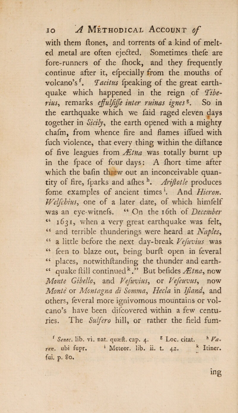 with them (tones, and torrents of a kind of melt¬ ed metal are often ejedted. Sometimes thefe are fore-runners of the fliock, and they frequently continue after it, especially from the mouths of volcano’sf. Tacitus Speaking of the great earth¬ quake which happened in the reign of Tibe¬ rius ^ remarks effuljijfe inter ruinas ignesg. So in the earthquake which we faid raged eleven days together in Sicily, the earth opened with a mighty chafm, from whence fire and flames iflfued with fuch violence, that every thing within the diftance of five leagues from JEtna was totally burnt up in the Space of four days: A Short time after which the bafin threw out an inconceivable quan¬ tity of fire, fparks and afhes h. Arifiotle produces fome examples of ancient times \ And Hieron. Welfchius, one of a later date, of which himfelf was an eye-witnefs. 44 On the 16th of December 44 1631, when a very great earthquake was felt, 46 and terrible thunderings were heard at Naples, 64 a little before the next day-break Vefuvius was 44 fcen to blaze out, being burft open in Several 44 places, notwithftanding the thunder and earth- 44 quake fall continued14.” But befides JEtna, now Monte Gibello, and Vefuvius, or Vefeuvus, now Monte or Montagna di Somma, Hecla in JJland, and others. Several more ignivomous mountains or vol¬ cano’s have been discovered within a few centu¬ ries. The Sulfero hill, or rather the field fum- f Sense, lib. vi. nat. quasft. cap. 4. g Loc. citat. h Va- ren. ubi fupr. 1 Meteor, lib. ii. t. 4z. k Itiner. fui, p. 80. ing